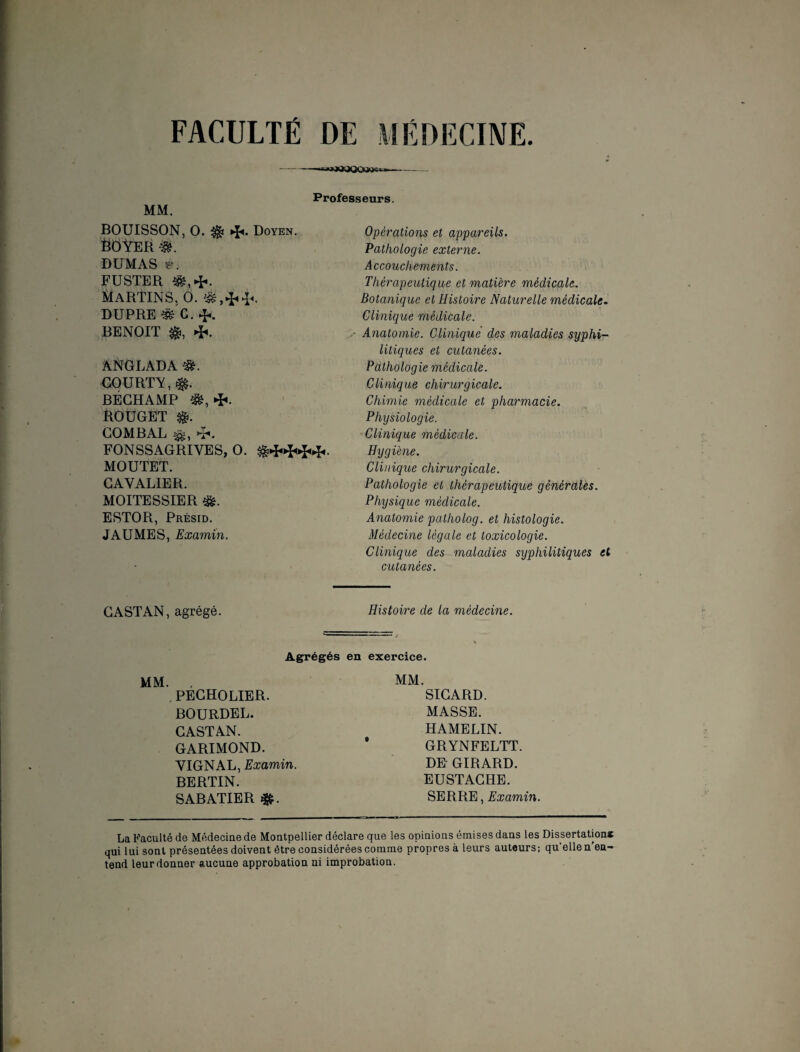 FACULTÉ DE MÉDECINE. Professeurs. MM. BOUISSON, 0. ^ Doyen. ËÔYER ■&. DUMAS ^. FUSTER 1ÜARTINS. 0. & DUPRE G. BENOIT $, 4«. ANGLADA COURTY, BÉCHAMP î&, ■*«. &OUGET COMBAL FONSSAGRIYES, 0. MOUTET. CAVALIER. MOITESSIER ESTOR, Présid. JAUMES, Examin. Opérations et appareils. Pathologie externe. Accouchements. Thérapeutique et matière médicale. Botanique et Histoire Naturelle médicale. Clinique médicale. Anatomie. Clinique des maladies syphi¬ litiques et cutanées. Pathologie médicale. Clinique chirurgicale. Chimie médicale et pharmacie. Physiologie. Clinique médicale. Hygiène. Clinique chirurgicale. Pathologie et thérapeutique générales. Physique médicale. Anatomie pcttholog. et histologie. Médecine légale et toxicologie. Clinique des maladies syphilitiques et cutanées. CASTAN, agrégé. Histoire de la médecine. Agrégés en exercice. MM. , PECHOLIER. BOURDEL. CASTAN. GARIMOND. VIGNAL, Examin. BERTIN. SABATIER MM. SICARD. MASSE. HAMELIN. GRYNFELTT. DE GIRARD. EUSTACHE. SERRE, Examin. La Faculté de Médecine de Montpellier déclare que les opinions émises dans les Dissertation* qui lui sont présentées doivent être considérées comme propres à leurs auteurs; qu'elle n'en¬ tend leurdonner aucune approbation ni improbation.