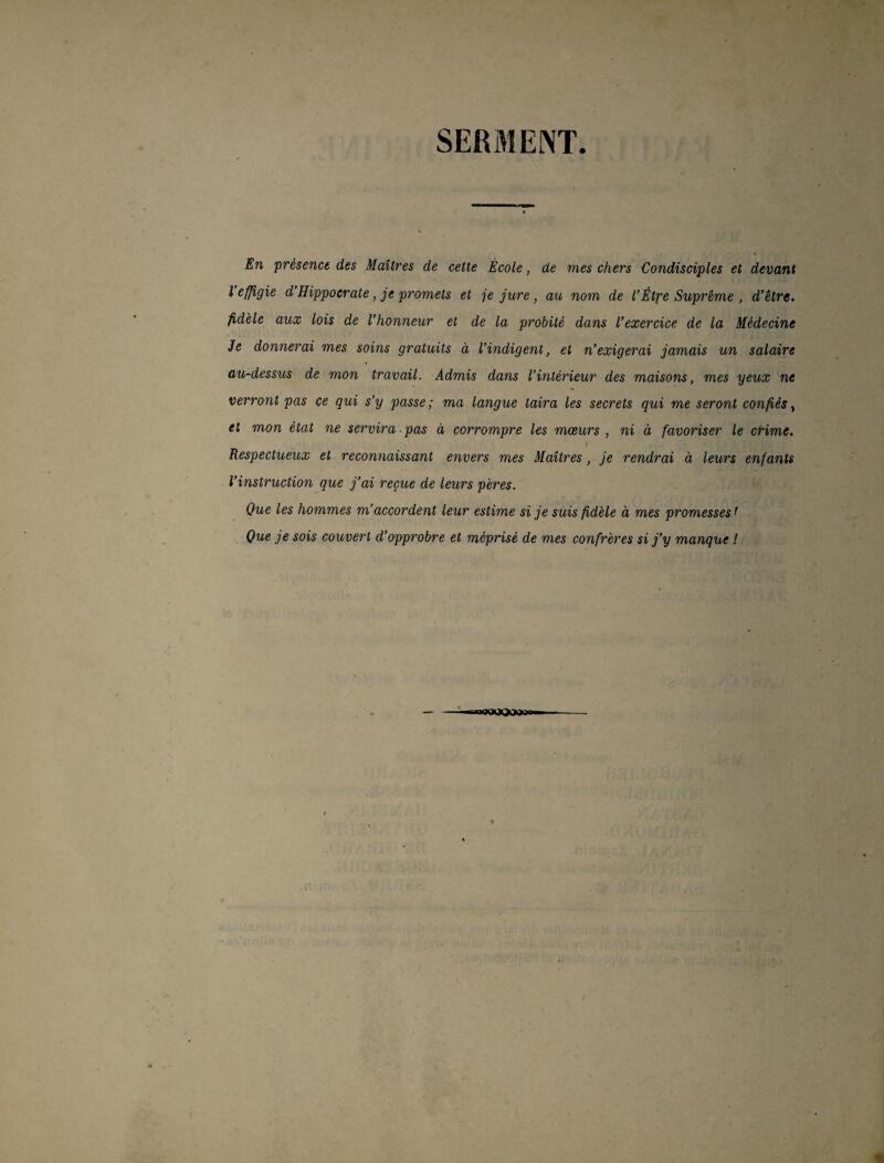 SERMENT. En présence des Maîtres de cette École, de mes chers Condisciples et devant l effigie d Hippocrate, je promets et je jure , au nom de l’Êtpe Suprême , d’être, fidèle aux lois de l’honneur et de la probité dans l’exercice de la Médecine Je donnerai mes soins gratuits à l’indigent, et n’exigerai jamais un salaire au-dessus de mon travail. Admis dans l’intérieur des maisons, mes yeux ne verront pas ce qui s’y passe; ma langue taira les secrets qui me seront confiés, et mon état ne servira pas à corrompre les mœurs , ni à favoriser le crime. Respectueux et reconnaissant envers mes Maîtres, je rendrai à leurs enfants l’instruction que j’ai reçue de leurs pères. Que les hommes m’accordent leur estime si je suis fidèle à mes promesses1 Que je sois couvert d’opprobre et méprisé de mes confrères si j’y manque ! ■ oMOtX»»»