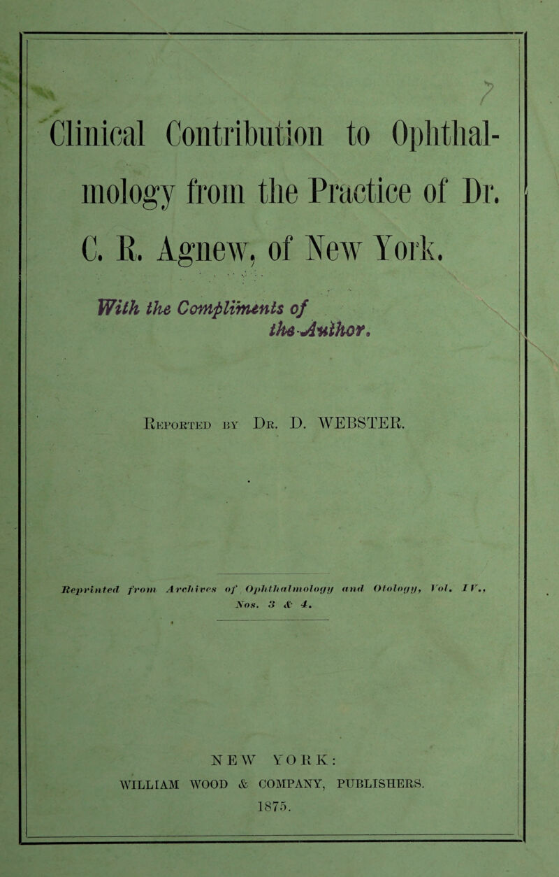 X\ } & Clinical Contribution to Ophthal¬ mology from the Practice of Dr. C. R. Agnew, of New York. With the Compliments of the-Anihor, 5 Reported by Dr. D. WEBSTER. Reprinted from Archives of Ophthalmology and Otology, Vol, IV., Nos. 3 <£ 4. NEW YO R K : WILLIAM WOOD & COMPANY, PUBLISHERS. 1875.