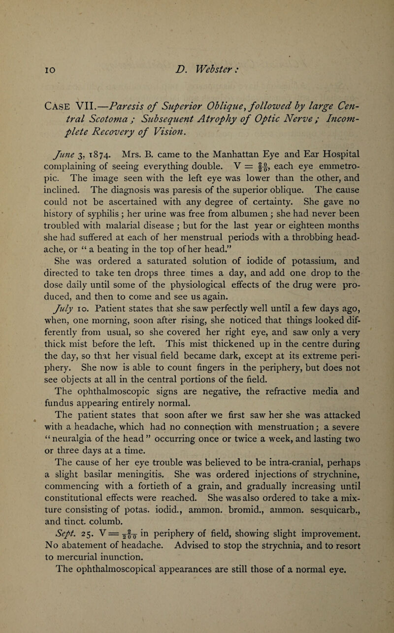 Case VII.—Paresis of Superior Oblique > followed by large Cen¬ tral Scotoma ; Subsequent Atrophy of Optic Nerve ; Incom¬ plete Recovery of Vision. June 3, 1874. Mrs. B. came to the Manhattan Eye and Ear Hospital complaining of seeing everything double. V = §-{}-, each eye emmetro¬ pic. The image seen with the left eye was lower than the other, and inclined. The diagnosis was paresis of the superior oblique. The cause could not be ascertained with any degree of certainty. She gave no history of syphilis ; her urine was free from albumen; she had never been troubled with malarial disease ; but for the last year or eighteen months she had suffered at each of her menstrual periods with a throbbing head¬ ache, or “a beating in the top of her head.” She was ordered a saturated solution of iodide of potassium, and directed to take ten drops three times a day, and add one drop to the dose daily until some of the physiological effects of the drug were pro¬ duced, and then to come and see us again. July 10. Patient states that she saw perfectly well until a few days ago, when, one morning, soon after rising, she noticed that things looked dif¬ ferently from usual, so she covered her right eye, and saw only a very thick mist before the left. This mist thickened up in the centre during the day, so that her visual field became dark, except at its extreme peri¬ phery. She now is able to count fingers in the periphery, but does not see objects at all in the central portions of the field. The ophthalmoscopic signs are negative, the refractive media and fundus appearing entirely normal. The patient states that soon after we first saw her she was attacked with a headache, which had no connection with menstruation; a severe “ neuralgia of the head ” occurring once or twice a week, and lasting two or three days at a time. The cause of her eye trouble was believed to be intra-cranial, perhaps a slight basilar meningitis. She was ordered injections of strychnine, commencing with a fortieth of a grain, and gradually increasing until constitutional effects were reached. She was also ordered to take a mix¬ ture consisting of potas. iodid., ammon. bromid., ammon. sesquicarb., and tinct. columb. Sept. 25. V = in periphery of field, showing slight improvement. No abatement of headache. Advised to stop the strychnia, and to resort to mercurial inunction. The ophthalmoscopical appearances are still those of a normal eye.