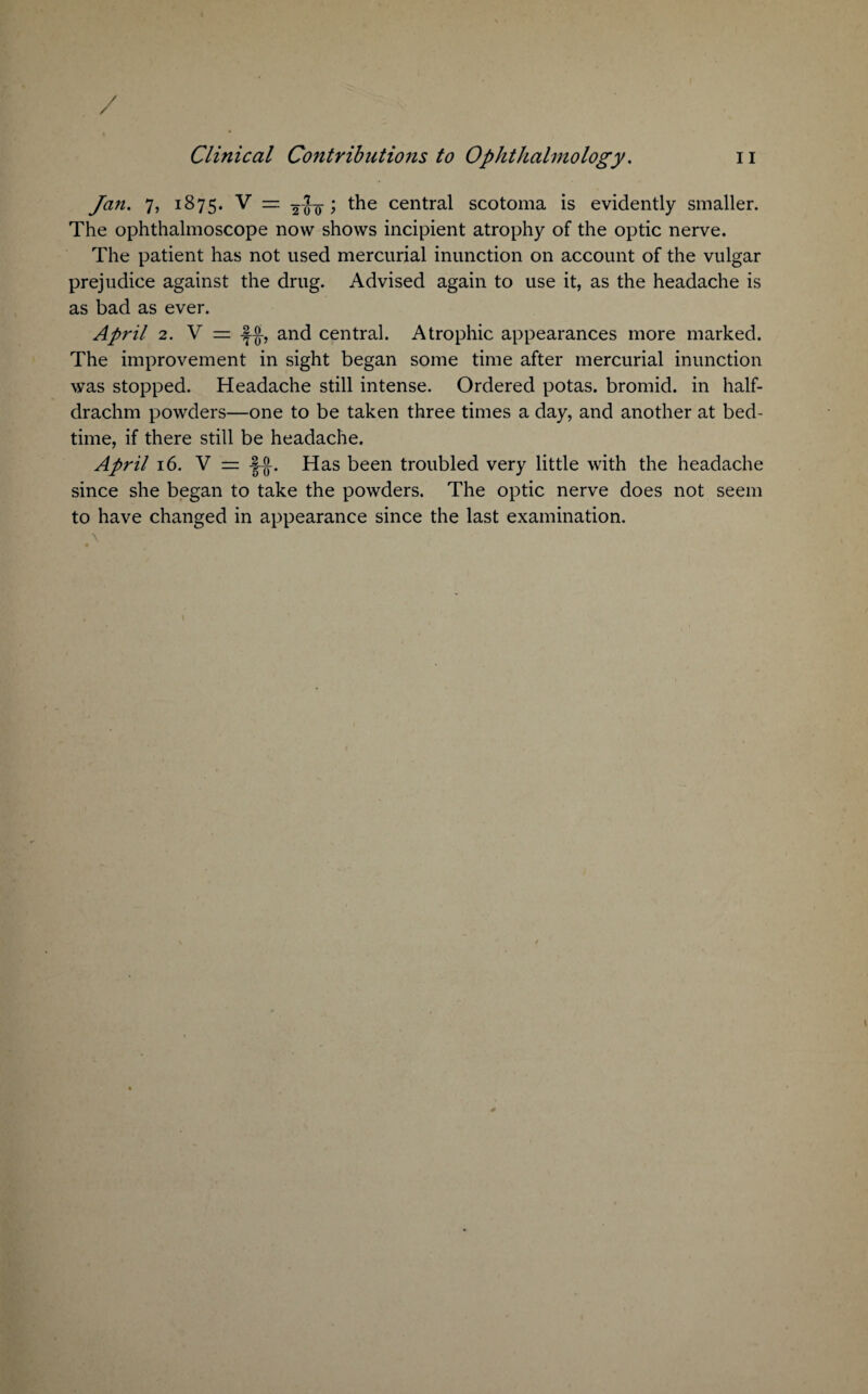 / Clinical Contributions to Ophthalmology. n Jan. 7, 1875. V — 200 f central scotoma is evidently smaller. The ophthalmoscope now shows incipient atrophy of the optic nerve. The patient has not used mercurial inunction on account of the vulgar prejudice against the drug. Advised again to use it, as the headache is as bad as ever. April 2. V = and central. Atrophic appearances more marked. The improvement in sight began some time after mercurial inunction was stopped. Headache still intense. Ordered potas. bromid. in half¬ drachm powders—one to be taken three times a day, and another at bed¬ time, if there still be headache. April 16. V = -J-g-. Has been troubled very little with the headache since she began to take the powders. The optic nerve does not seem to have changed in appearance since the last examination. \ ;