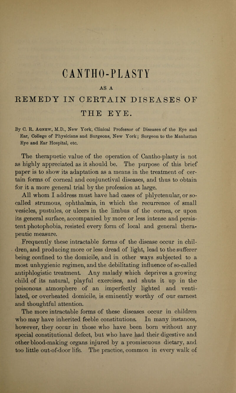 AS A REMEDY IN CERTAIN DISEASES OF THE EYE. By C. R. Agnew, M.D., New York, Clinical Professor of Diseases of the Eye and Ear, College of Physicians and Surgeons, New York; Surgeon to the Manhattan Eye and Ear Hospital, etc. The therapuetic value of the operation of Cantho-plasty is not as highly appreciated as it should be. The purpose of this brief paper is to show its adaptation as a means in the treatment of cer¬ tain forms of corneal and conjunctival diseases, and thus to obtain for it a more general trial by the profession at large. All whom I address must have had cases of phlyctenular, or so- called strumous, ophthalmia, in which the recurrence of small vesicles, pustules, or ulcers in the limbus of the cornea, or upon its general surface, accompanied by more or less intense and persis¬ tent photophobia, resisted every form of local and general thera¬ peutic measure. Frequently these intractable forms of the disease occur in chil¬ dren, and producing more or less dread of light, lead to the sufferer being confined to the domicile, and in other ways subjected to a most unhygienic regimen, and the debilitating influence of so-called antiphlogistic treatment. Any malady which deprives a growing child of its natural, playful exercises, and shuts it up in the poisonous atmosphere of an imperfectly lighted and venti¬ lated, or overheated domicile, is eminently worthy of our earnest and thoughtful attention. The more intractable forms of these diseases occur in children who may have inherited feeble constitutions. In many instances, however, they occur in those who have been born without any special constitutional defect, but who have had their digestive and other blood-making organs injured by a promiscuous dietary, and too little out-of-door life. The practice, common in every walk of