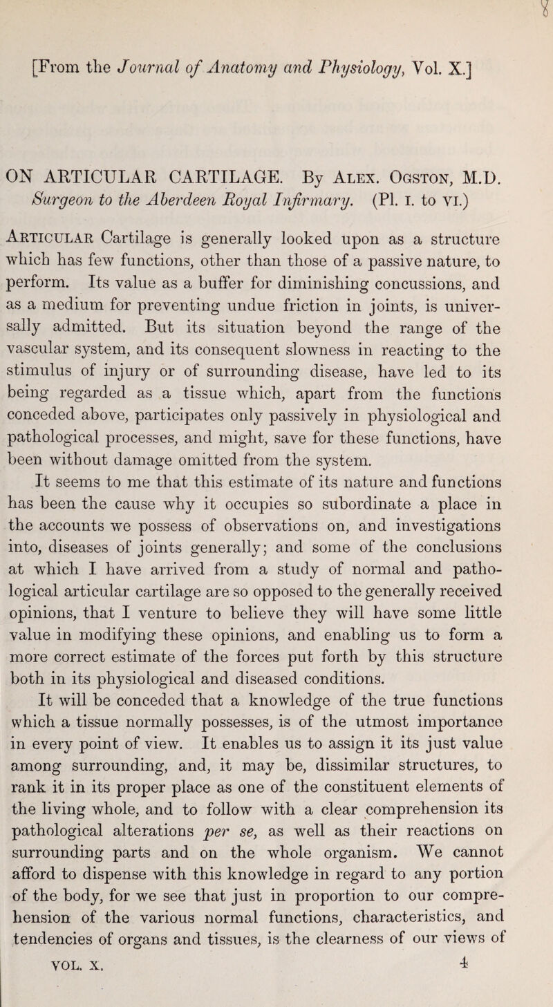 [From the Journal of Anatomy and Physiology, Vol. X.] ON ARTICULAR CARTILAGE. By Alex. Ogston, M.D. Surgeon to the Aberdeen Royal Infirmary. (PL I. to vi.) Articular Cartilage is generally looked upon as a structure which has few functions, other than those of a passive nature, to perform. Its value as a buffer for diminishing concussions, and as a medium for preventing undue friction in joints, is univer¬ sally admitted. But its situation beyond the range of the vascular system, and its consequent slowness in reacting to the stimulus of injury or of surrounding disease, have led to its being regarded as a tissue which, apart from the functions conceded above, participates only passively in physiological and pathological processes, and might, save for these functions, have been without damage omitted from the system. It seems to me that this estimate of its nature and functions has been the cause why it occupies so subordinate a place in the accounts we possess of observations on, and investigations into, diseases of joints generally; and some of the conclusions at which I have arrived from a study of normal and patho¬ logical articular cartilage are so opposed to the generally received opinions, that I venture to believe they will have some little value in modifying these opinions, and enabling us to form a more correct estimate of the forces put forth by this structure both in its physiological and diseased conditions. It will be conceded that a knowledge of the true functions which a tissue normally possesses, is of the utmost importance in every point of view. It enables us to assign it its just value among surrounding, and, it may be, dissimilar structures, to rank it in its proper place as one of the constituent elements of the living whole, and to follow with a clear comprehension its pathological alterations per se, as well as their reactions on surrounding parts and on the whole organism. We cannot afford to dispense with this knowledge in regard to any portion of the body, for we see that just in proportion to our compre¬ hension of the various normal functions, characteristics, and tendencies of organs and tissues, is the clearness of our views of 4 VOL. X.