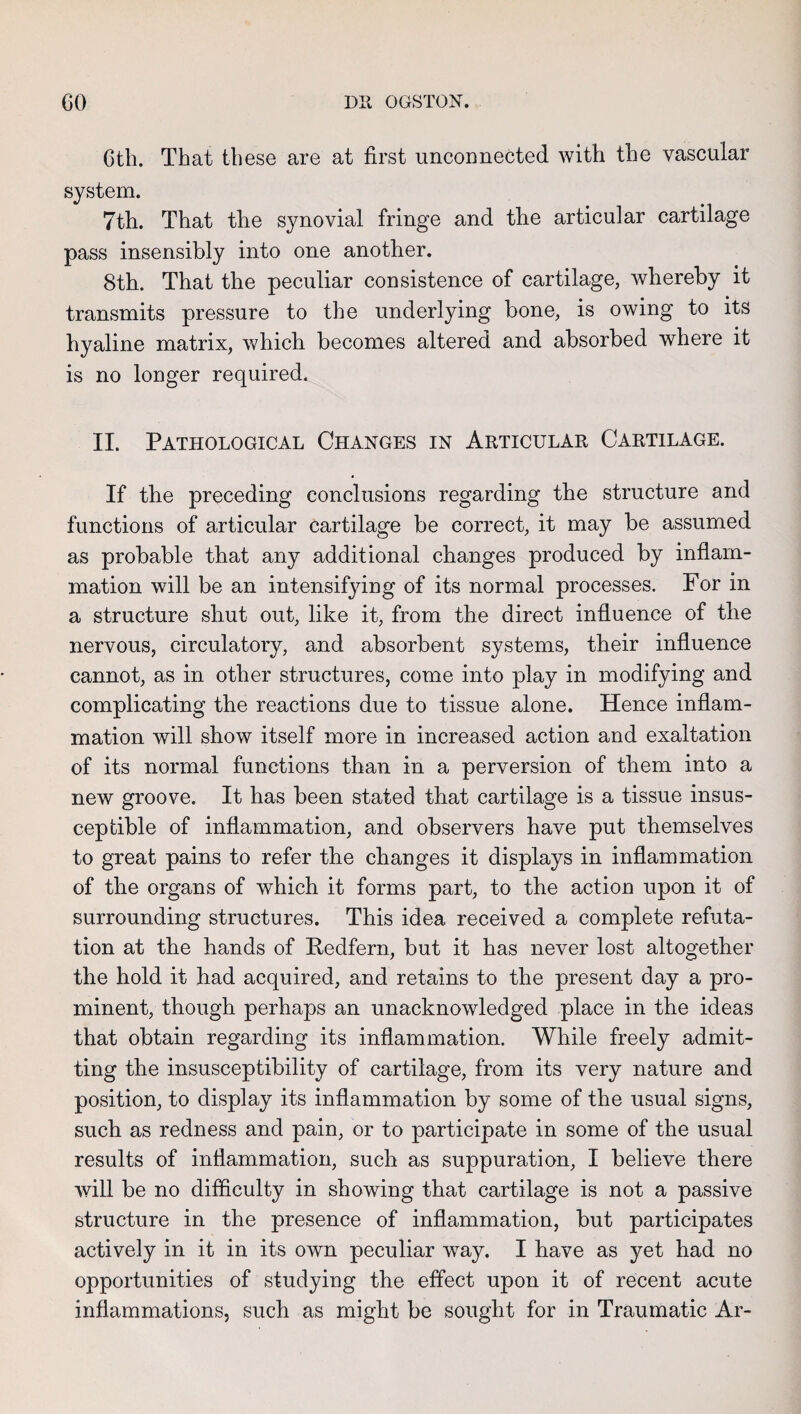 Gth. That these are at first unconnected with the vascular system. 7th. That the synovial fringe and the articular cartilage pass insensibly into one another. 8th. That the peculiar consistence of cartilage, whereby it transmits pressure to the underlying bone, is owing to its hyaline matrix, which becomes altered and absorbed where it is no longer required. II. Pathological Changes in Articular Cartilage. If the preceding conclusions regarding the structure and functions of articular cartilage be correct, it may be assumed as probable that any additional changes produced by inflam¬ mation will be an intensifying of its normal processes. For in a structure shut out, like it, from the direct influence of the nervous, circulatory, and absorbent systems, their influence cannot, as in other structures, come into play in modifying and complicating the reactions due to tissue alone. Hence inflam¬ mation will show itself more in increased action and exaltation of its normal functions than in a perversion of them into a new groove. It has been stated that cartilage is a tissue insus¬ ceptible of inflammation, and observers have put themselves to great pains to refer the changes it displays in inflammation of the organs of which it forms part, to the action upon it of surrounding structures. This idea received a complete refuta¬ tion at the hands of Pedfern, but it has never lost altogether the hold it had acquired, and retains to the present day a pro¬ minent, though perhaps an unacknowledged place in the ideas that obtain regarding its inflammation. While freely admit¬ ting the insusceptibility of cartilage, from its very nature and position, to display its inflammation by some of the usual signs, such as redness and pain, or to participate in some of the usual results of inflammation, such as suppuration, I believe there will be no difficulty in showing that cartilage is not a passive structure in the presence of inflammation, but participates actively in it in its own peculiar way. I have as yet had no opportunities of studying the effect upon it of recent acute inflammations, such as might be sought for in Traumatic Ar-
