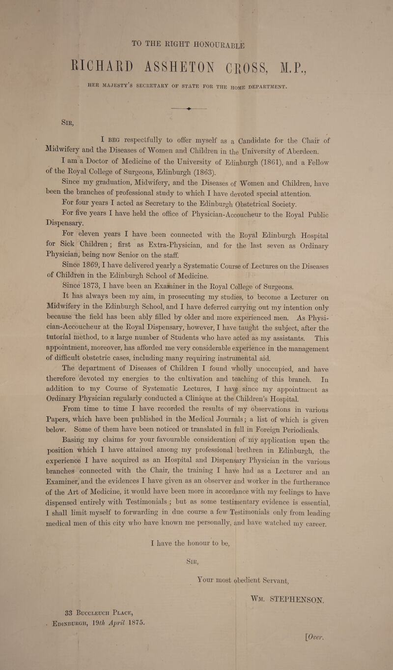 TO THE RIGHT HONOURABLE HER majesty’s SECRETARY OF STATE FOR THE HOME DEPARTMENT. Sir, « I BEG respectfully to offer myself as a Candi^late for the Cliaif of Midwifery and tlie Diseases of Women and Children in the University of Aberdeen. I am a Doctor of Medicine of the University of Edinburgh (1861), and a Fellow of the Eoyal College of Surgeons, Edinburgh (1863). Since my graduation. Midwifery, and the Diseases of Women and Children, have been the branches of professional study to which I have devoted special attention. For four years I acted as Secretary to the Edinburgh Obstetrical Society. For five years I have held the office of Physician-Accoucheur to the Eoyal Public Dispensary. For eleven years I have been connected with the Eoyal Edinburgh Hospital for Sick Children; first as Extra-Physician, and for the last seven as Ordinary Physician, being now Senior on the staff. Since 1869,1 have delivered yearly a Systematic Course of Lectures on the Diseases of Children in the Edinburgh School of Medicine. Since 1873, I have been an Examiner in the Eoyal College of Surgeons. It has always been my aim, in prosecuting my studies, to become a Lecturer on Midwifery in the Edinburgh School, and I have deferred carrying out my intention only because the field has been ably filled by older and more experienced men. As Physi¬ cian-Accoucheur at the Eoyal Dispensary, however, I have taught the subject, after the tutorial method, to a large number of Students who have acted as my assistants. This appointment, moreover, has afforded me very considerable experience in the management of difficult obstetric cases, including many requiring instrumental aid. The department of Diseases of Children I found wholly unoccupied, and have therefore devoted my energies to the cultivation and teaching of this branch. In addition to my Course of Systematic Lectures, I have since my appointment as Ordinary Physician regularly conducted a Clinique at the Children’s Hospital. From time to time I have recorded the results of my observations in various Papers, which have been published in the Medical Journals; a list of which is given below. Some of them have been noticed or translated in full in Foreign Periodicals. Basing my claims for your favourable consideration of my application upon the position which I have attained among my professional brethren in Edinburgh, the experience I have acquired as an Hospital and Dispensary Physician in the various branches connected with the Chair, the training I have had as a Lecturer and an Examiner, and the evidences I have given as an observer and worker in the furtherance of the Art of Medicine, it would have been more in accordance with my feelings to have dispensed entirely wuth Testimonials ; but as some testimentary evidence is essential, I shall limit myself to forwarding in due course a few Testimonials only from leadino' medical men of this city who have known me personally, and liave watched my career. I have tlie lionour to be. 33 Buccleucii Place, . Edineurgii, 19//^ Ap7'il 1875. Sjk, Your most obedient Servant, Wm. S'J’ERHENSON. / {Over.