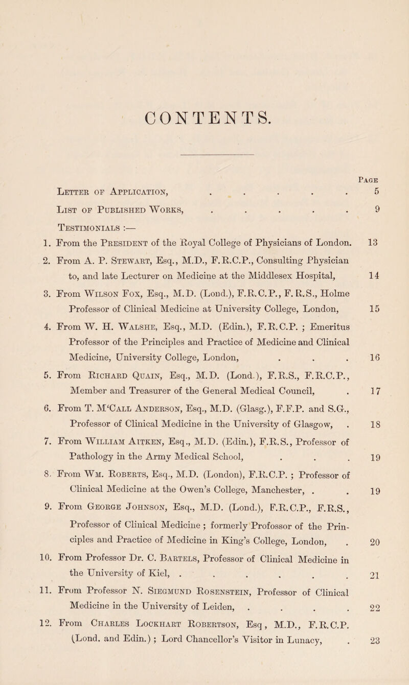 Page Lettee op Application, ..... 5 List op Published Wokks, ..... 9 Testimonials :— 1. From the Peesident of the Eoyal College of Physicians of London. 13 2. From A. P. Stewaet, Esq., M.D., F.P.C.P., Consulting Physician to, and late Lecturer on Medicine at the Middlesex Hospital, 14 3. From Wilson Fox, Esq., M.D. (Loud.), F.Pt.C.P., F. R.S., Holme Professor of Clinical Medicine at University College, London, 15 4. From W. H. Walshe, Esq,, M.D. (Edin.), F.P.C.P. ; Emeritus Professor of the Principles and Practice of Medicine and Clinical Medicine, University College, London, . . .16 5. From Richaed Quain, Esq., M.D. (Lond.), F.R.S,, F.R.C.P., Member and Treasurer of the General Medical Council, . 17 6. From T. MUall Andeeson, Esq,, M.D, (Glasg.), F.F.P. and S.G,, Professor of Clinical Medicine in the University of Glasgow, . 18 7. From William Aitken, Esq., M.D, (Edin.), F.R.S., Professor of Pathology in the Army Medical School, . . .19 8. From Wm. Robeets, Esq., M.D. (London), F.R.C.P. ; Professor of Clinical Medicine at the Owen’s College, Manchester, . . 19 9. From Geoege Johnson, Esq., M.D. (Lond.), F.R.C.P., F.R.S., Professor of Clinical Medicine ; formerly Professor of the Prin¬ ciples and Practice of Medicine in King’s College, London, . 20 10. From Professor Dr. C. Baetels, Professor of Clinical Medicine in the University of Kiel, ...... 21 11. From Professor N. Siegmund Rosenstbin, Professor of Clinical Medicine in the University of Leiden, . . . .22 12. From Chaeles Lockhaet Robeetson, Esq, M.D., F.R.C.P. (Lond. and Edin.); Lord Chancellor’s Visitor in Lunacy, . 23