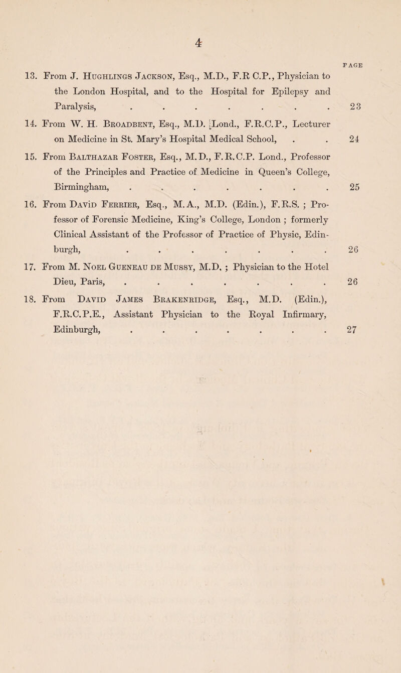13. From J. Hughlings Jackson, Esq., M.D., F.E C.P., Physician to the London Hospital, and to the Hospital for Epilepsy and Paralysis, ....... 14. From W. H. Beoadbent, Esq., M.l). [Lond., F.R.C.P,, Lecturer on Medicine in St. Mary’s Hospital Medical School, 15. From Balthazar Foster, Esq., M.H., F.R.C.P. Lond., Professor of the Principles and Practice of Medicine in Queen’s College, Birmingham, ....... 16. From DavId Feerier, Esq., M.A., M.H. (Edin.), F.R.S. ; Pro¬ fessor of Forensic Medicine, King’s College, London ; formerly Clinical Assistant of the Professor of Practice of Physic, Edin¬ burgh, ....... 17. From M. JSToel Gueneau de Mussy, M.D, ; Physician to the Hotel Dieu, Paris, ....... 18. From David James Brakenridge, Esq., M.D. (Edin.), F.R.C.P.E., Assistant Physician to the Royal Infirmary, Edinburgh, ....... PAGE 23 24 25 26 26 27