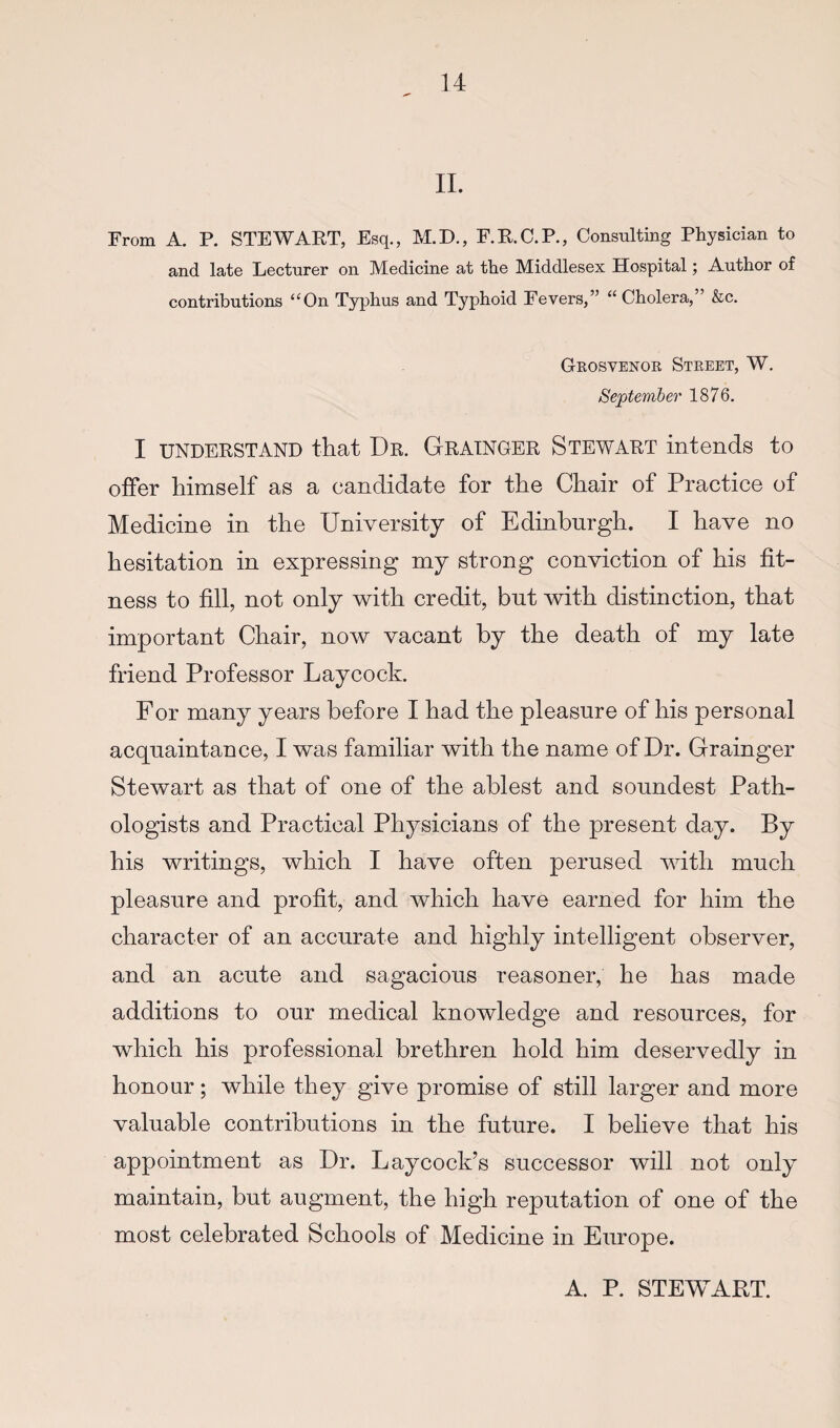 11. From A. P. STEWAKT, Esq., M.D., F.K.C.P., Consulting Physician to and late Lecturer on Medicine at the Middlesex Hospital; Author of contributions “On Typhus and Typhoid Fevers,” “Cholera, &c. Grosvenor Street, W. September 1876. I UNDERSTAND that Dr. GRAINGER Stewart intends to offer himself as a candidate for the Chair of Practice of Medicine in the University of Edinburgh. I have no hesitation in expressing my strong conviction of his fit¬ ness to fill, not only with credit, but Avith distinction, that important Chair, now vacant by the death of my late friend Professor Laycock. For many years before I had the pleasure of his personal acquaintance, I was familiar with the name of Dr. Grainger Stewart as that of one of the ablest and soundest Path¬ ologists and Practical Physicians of the present day. By his writings, which I have often perused yvitti much pleasure and profit, and which have earned for him the character of an accurate and highly intelligent observer, and an acute and sagacious reasoner, he has made additions to our medical knowledge and resources, for which his professional brethren hold him deservedly in honour; while they give promise of still larger and more valuable contributions in the future. I believe that his appointment as Dr. Laycock’s successor will not only maintain, but augment, the high reputation of one of the most celebrated Schools of Medicine in Europe. A. P. STEWART.