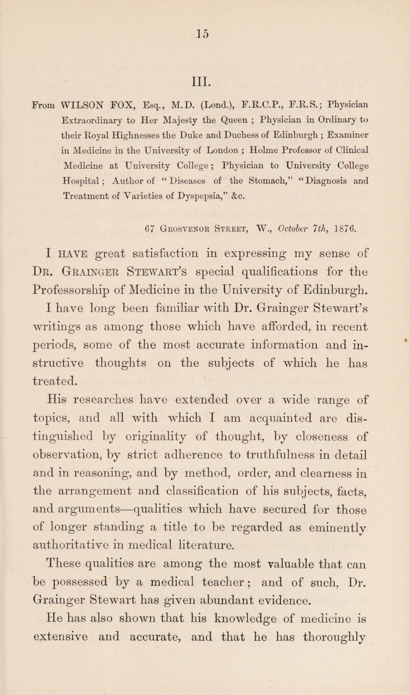 III. From WILSON FOX, Esq., M.D. (Lond.), F.E.C.P., F.E.S.; Physician Extraordinary to Her Majesty the Queen ; Physician in Ordinary to their Eoyal Highnesses the Duke and Duchess of Edinburgh ; Examiner in Medicine in the University of London ; Holme Professor of Clinical Medicine at University College; Physician to University College Hospital; Author of “Diseases of the Stomach,” “Diagnosis and Treatment of Varieties of Dyspepsia,” &c. 67 Gkosvenoe Street, W,, October 7th, 1876. I HAVE great satisfaction in expressing my sense of De. Geaingee Stewaet’s special qualifications for the Professorship of Medicine in the University of Edinburgh. I have long been familiar with Dr. Grainger Stewart’s writings as among those which have afforded, in recent periods, some of the most accurate information and in¬ structive thoughts on the subjects of which he has treated. His researches have extended over a wide range of topics, and all with which I am acquainted are dis¬ tinguished by originality of thought, by closeness of observation, by strict adherence to truthfulness in detail and in reasoning, and by method, order, and clearness in the arrangement and classification of his subjects, facts, and arguments—qualities which have secured for those of longer standing a title to be regarded as eminently authoritative in medical literature. These qualities are among the most valuable that can be possessed by a medical teacher; and of such. Dr. Grainger Stewart has given abundant evidence. He has also shown that his knowledge of medicine is extensive and accurate, and that he has thoroughly