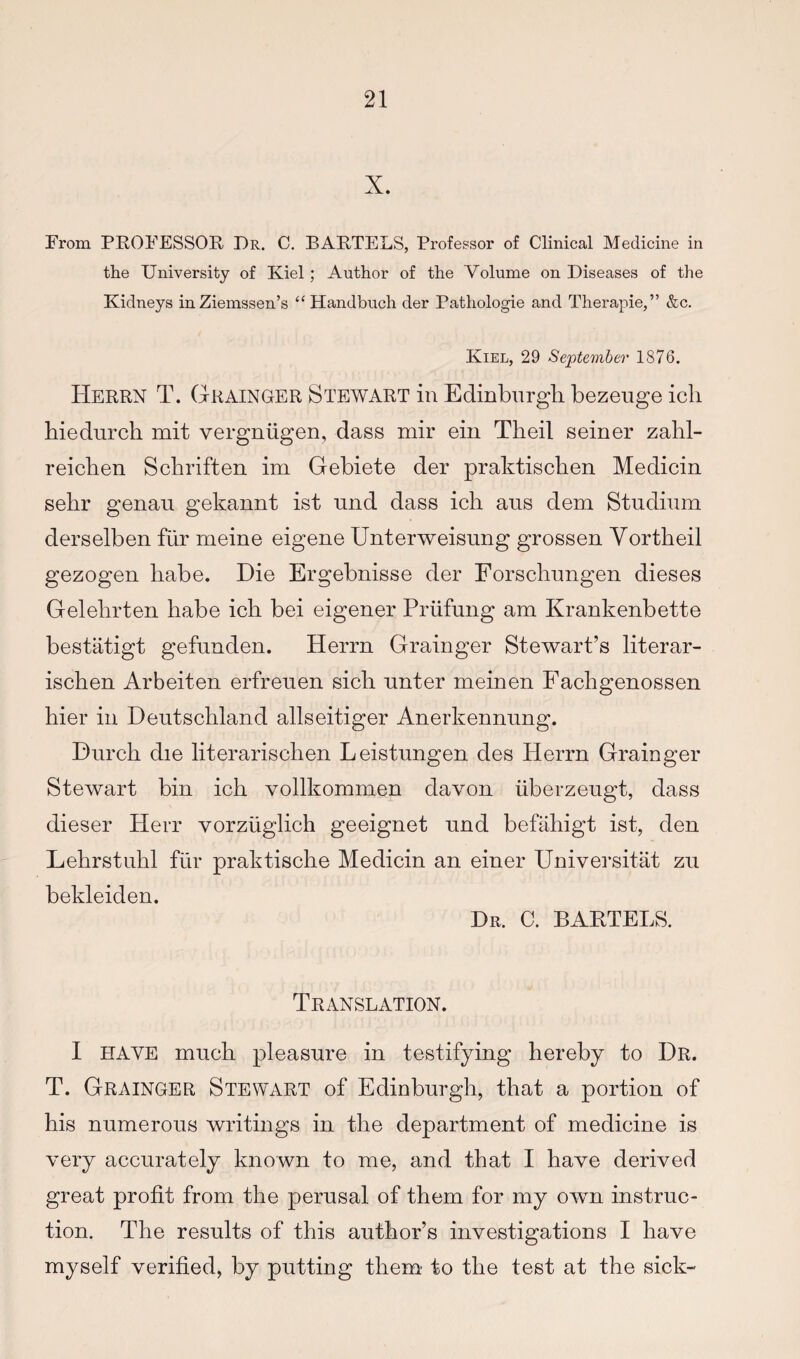 X. From PEOFESSOE, Dr. C. BAETELS, Professor of Clinical Medicine in the University of Kiel; Author of the Volume on Diseases of the Kidneys inZiemssen’s “Handbuch der Pathologie and Therapie,” &c. Kiel, 29 September 1876. Heeen T. Geainger Stewart in Edinburgh bezeuge icli hiedurch mit vergniigen, dass mir eiii Theil seiner zahl- reichen Schriften im Gebiete der praktischen Medicin sehr genan gekannt ist und dass icli aus dem Studinm derselben fiir meine eigene Unterweisung grossen Yortheil gezogen babe. Die Ergebnisse der Forschnngen dieses Gelehrten babe icb bei eigener Priifung am Krankenbette bestatigt gefiinden. Herrn Grainger Stewart’s literar- iscben Arbeiten erfreuen sicb nnter meinen Facbgenossen bier in Deutschland allseitiger Anerkennung. Diircb die literariscben Leistnngen des Herrn Grainger Stewart bin icb vollkommen davon uberzeugt, dass dieser Herr vorzuglich geeignet und befabigt ist, den Lebrstubl fiir praktische Medicin an einer Universitat zu bekleiden. Dr. C. BARTELS. Translation. I HAVE much pleasure in testifying hereby to Dr. T. Grainger Stewart of Edinburgh, that a portion of bis numerous writings in the department of medicine is very accurately known to me, and that I have derived great profit from the perusal of them for my own instruc¬ tion. The results of this author’s investigations I have myself verified, by putting them' to the test at the sick-