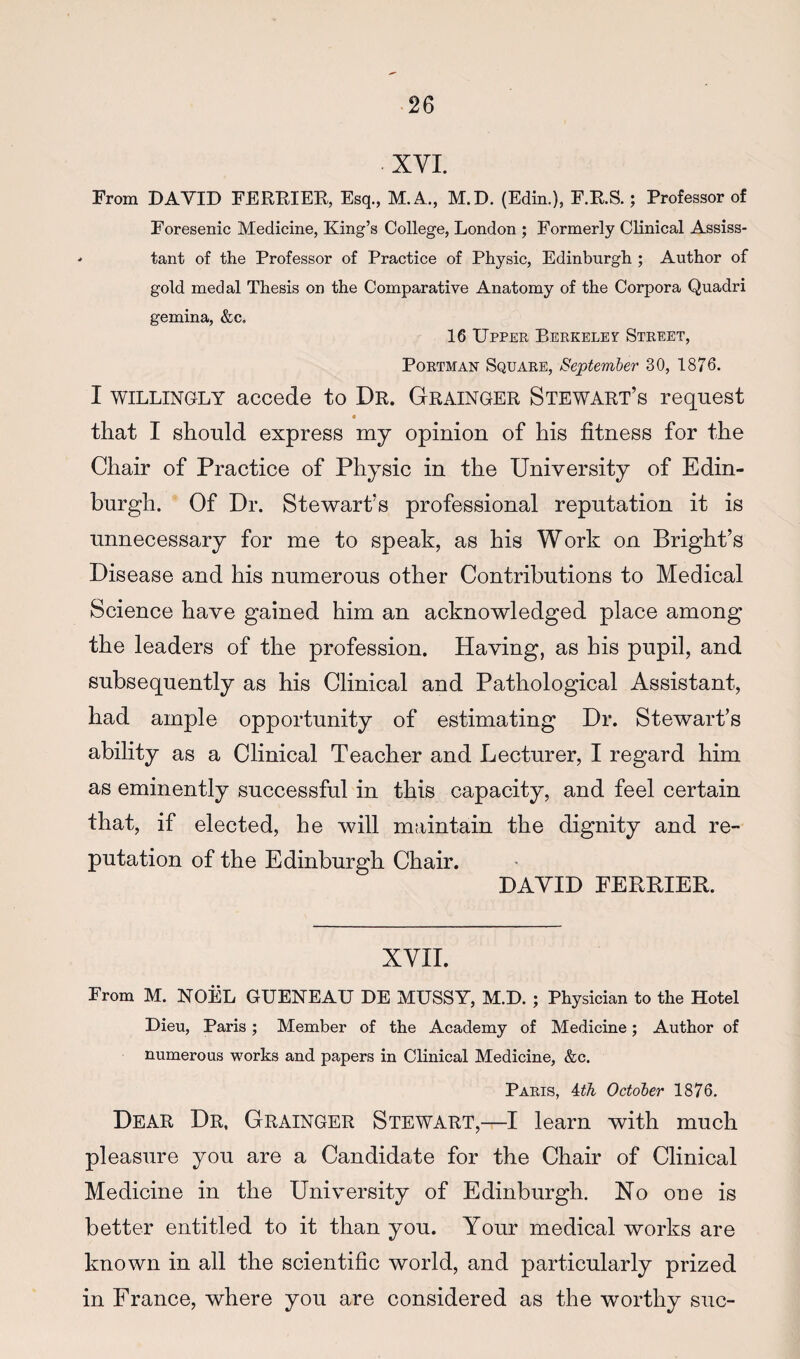 XVI. From DAVID FEREIER, Esq., M.A., M.D. (Edin.), F.RS.; Professor of Foresenic Medicine, King’s College, London ; Formerly Clinical Assiss- tant of the Professor of Practice of Physic, Edinburgh ; Author of gold medal Thesis on the Comparative Anatomy of the Corpora Quadri gemina, &c. 16 Upper Berkeley Street, PoRTMAN Square, September 30, 1876. I WILLINGLY accede to Dr. Grainger Stewart’s request that I should express my opinion of his fitness for the Chair of Practice of Physic in the University of Edin¬ burgh. Of Dr. Stewart’s professional reputation it is unnecessary for me to speak, as his Work on Bright’s Disease and his numerous other Contributions to Medical Science have gained him an acknowledged place among the leaders of the profession. Having, as his pupil, and subsequently as his Clinical and Pathological Assistant, had ample opportunity of estimating Dr. Stewart’s ability as a Clinical Teacher and Lecturer, I regard him as eminently successful in this capacity, and feel certain that, if elected, he will maintain the dignity and re¬ putation of the Edinburgh Chair. DAVID FERBIEIl. XVII. From M. NOEL GUENEAU DE MUSSY, M.D. ; Physician to the Hotel Dieu, Paris; Member of the Academy of Medicine; Author of numerous works and papers in Clinical Medicine, &c. Paris, ith October 1876. Dear Dr, Grainger Stewart,—I learn with much pleasure you are a Candidate for the Chair of Clinical Medicine in the University of Edinburgh. No one is better entitled to it than you. Your medical works are known in all the scientific world, and particularly prized in France, where you are considered as the worthy sue-