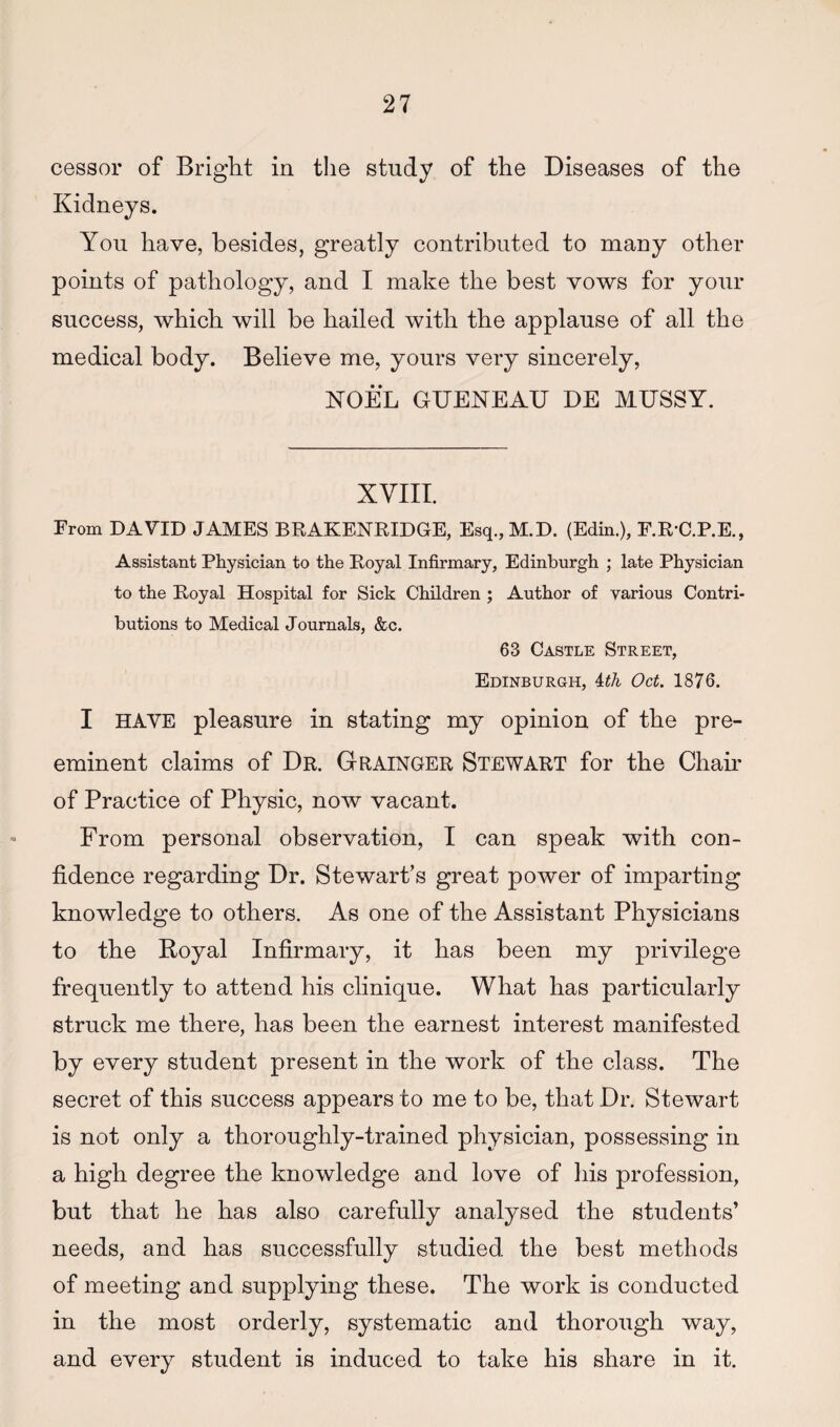cessor of Bright in tlie study of the Diseases of the Kidneys. You have, besides, greatly contributed to many other points of pathology, and I make the best vows for your success, which will be hailed with the applause of all the medical body. Believe me, yours very sincerely, NOEL GUENEAU DE MUSSY. XVIII. From DAVID JAMES BRAKENEIDGE, Esq.,M.D. (Edin.), F.K-C.P.E., Assistant Physician to the Eoyal Infirmary, Edinburgh ; late Physician to the Eoyal Hospital for Sick Children ; Author of various Contri¬ butions to Medical Journals, &c. 63 Castle Street, Edinburgh, Uh Oct. 1876. I HAVE pleasure in stating my opinion of the pre¬ eminent claims of Dr. Grainger Stewart for the Chair of Practice of Physic, now vacant. From personal observation, I can speak with con¬ fidence regarding Dr. Stewart’s great power of imparting knowledge to others. As one of the Assistant Physicians to the Boyal Infirmary, it has been my privilege frequently to attend his clinique. What has particularly struck me there, has been the earnest interest manifested by every student present in the work of the class. The secret of this success appears to me to be, that Dr. Stewart is not only a thoroughly-trained physician, possessing in a high degree the knowledge and love of his profession, but that he has also carefully analysed the students’ needs, and has successfully studied the best methods of meeting and supplying these. The work is conducted in the most orderly, systematic and thorough way, and every student is induced to take his share in it.