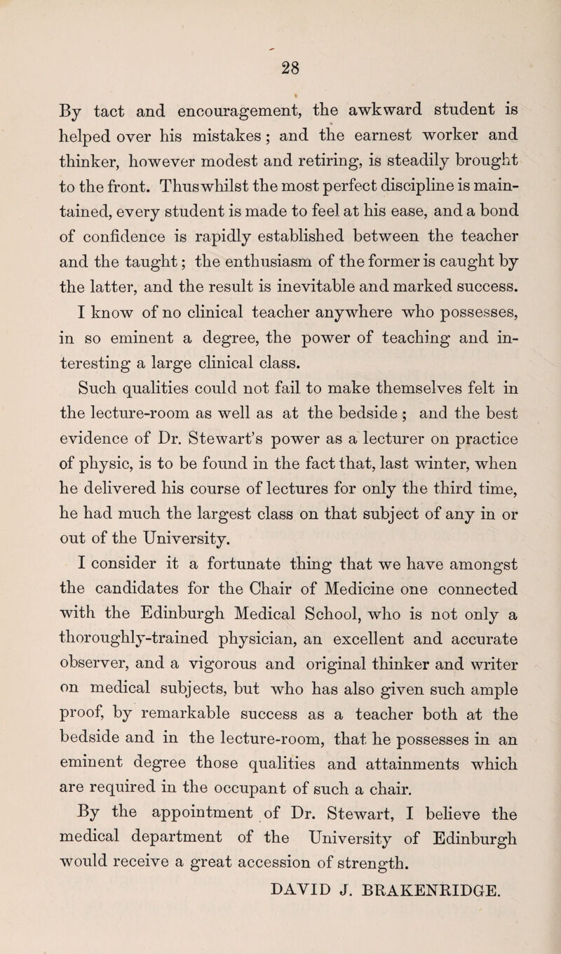 By tact and encouragement, the awkward student is helped over his mistakes; and the earnest worker and thinker, however modest and retiring, is steadily brought to the front. Thuswhilst the most perfect discipline is main¬ tained, every student is made to feel at his ease, and a bond of confidence is rapidly established between the teacher and the taught; the enthusiasm of the former is caught by the latter, and the result is inevitable and marked success. I know of no clinical teacher anywhere who possesses, in so eminent a degree, the power of teaching and in¬ teresting a large clinical class. Such qualities could not fail to make themselves felt in the lecture-room as well as at the bedside ; and the best evidence of Dr. Stewart’s power as a lecturer on practice of physic, is to be found in the fact that, last winter, when he delivered his course of lectures for only the third time, he had much the largest class on that subject of any in or out of the University. I consider it a fortunate thing that we have amongst the candidates for the Chair of Medicine one connected with the Edinburgh Medical School, who is not only a thoroughly-trained physician, an excellent and accurate observer, and a vigorous and original thinker and writer on medical subjects, but who has also given such ample proof, by remarkable success as a teacher both at the bedside and in the lecture-room, that he possesses in an eminent degree those qualities and attainments which are required in the occupant of such a chair. By the appointment of Dr. Stewart, I believe the medical department of the University of Edinburgh would receive a great accession of strength. DAVID J. BRAKENRIDGE.