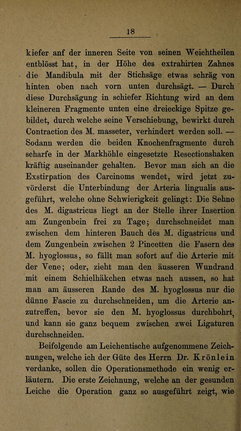 kiefer anf der inneren Seite von seinen Weichtheilen entblösst hat, in der Höhe des extrahirten Zahnes die Mandibula mit der Stichsäge etwas schräg von hinten oben nach vorn unten durchsägt. — Durch diese Durchsägung in schiefer Richtung wird an dem kleineren Fragmente unten eine dreieckige Spitze ge¬ bildet, durch welche seine Yerschiebung, bewirkt durch Contraction des M. masseter, verhindert werden soll. — Sodann werden die beiden Knochenfragmente durch scharfe in der Markhöhle eingesetzte Resectionshaken kräftig auseinander gehalten. Bevor man sich an die Exstirpation des Carcinoms wendet, wird jetzt zu¬ vörderst die Unterbindung der Arteria lingualis aus¬ geführt, welche ohne Schwierigkeit gelingt: Die Sehne des M. digastricus liegt an der Stelle ihrer Insertion am Zungenbein frei zu Tage; durchschneidet man zwischen dem hinteren Bauch des M. digastricus und dem Zungenbein zwischen 2 Pincetten die Fasern des M. hyoglossus, so fällt man sofort auf die Arterie mit der Yene; oder, zieht man den äusseren Wundrand mit einem Schieihäkchen etwas nach aussen, so hat man am äusseren Rande des M. hyoglossus nur die dünne Fascie zu durchschneiden, um die Arterie an¬ zutreffen, bevor sie den M. hyoglossus durchbohrt^ und kann sie ganz bequem zwischen zwei Ligaturen durchschneiden. Beifolgende am Leichentische aufgenommene Zeich¬ nungen, welche ich der Güte des Herrn Dr. Krönlein verdanke, sollen die Operationsmethode ein wenig er¬ läutern. Die erste Zeichnung, welche an der gesunden Leiche die Operation ganz so ausgeführt zeigt, wie