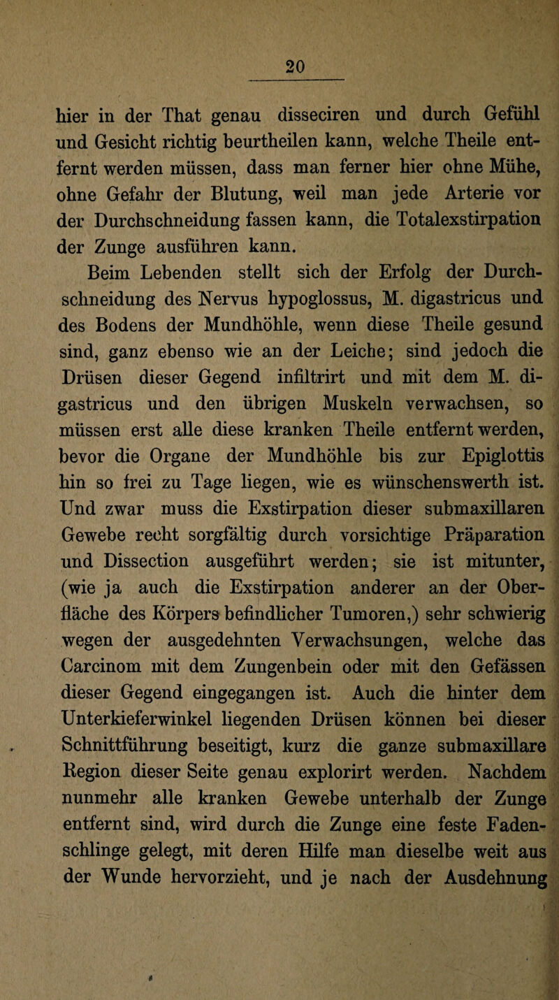 hier in der That genau disseciren und durch Gefühl und Gesicht richtig beurtheilen kann, welche Theile ent¬ fernt werden müssen, dass man ferner hier ohne Mühe, ohne Gefahr der Blutung, weil man jede Arterie vor der Durchschneidung fassen kann, die Totalexstirpation der Zunge ausführen kann. Beim Lebenden stellt sich der Erfolg der Durch¬ schneidung des Nervus hypoglossus, M. digastricus und des Bodens der Mundhöhle, wenn diese Theile gesund sind, ganz ebenso wie an der Leiche; sind jedoch die Drüsen dieser Gegend infiltrirt und mit dem M. di¬ gastricus und den übrigen Muskeln verwachsen, so müssen erst alle diese kranken Theile entfernt werden, bevor die Organe der Mundhöhle bis zur Epiglottis hin so frei zu Tage liegen, wie es wünschenswerth ist. Und zwar muss die Exstirpation dieser submaxillaren Gewebe recht sorgfältig durch vorsichtige Präparation und Dissection ausgeführt werden; sie ist mitunter, (wie ja auch die Exstirpation anderer an der Ober¬ fläche des Körpers befindlicher Tumoren,) sehr schwierig wegen der ausgedehnten Verwachsungen, welche das Carcinom mit dem Zungenbein oder mit den Gefässen dieser Gegend eingegangen ist. Auch die hinter dem Unterkieferwinkel liegenden Drüsen können bei dieser Schnittführung beseitigt, kurz die ganze submaxillare Region dieser Seite genau explorirt werden. Nachdem nunmehr alle kranken Gewebe unterhalb der Zunge entfernt sind, wird durch die Zunge eine feste Faden¬ schlinge gelegt, mit deren Hilfe man dieselbe weit aus der Wunde hervorzieht, und je nach der Ausdehnung *