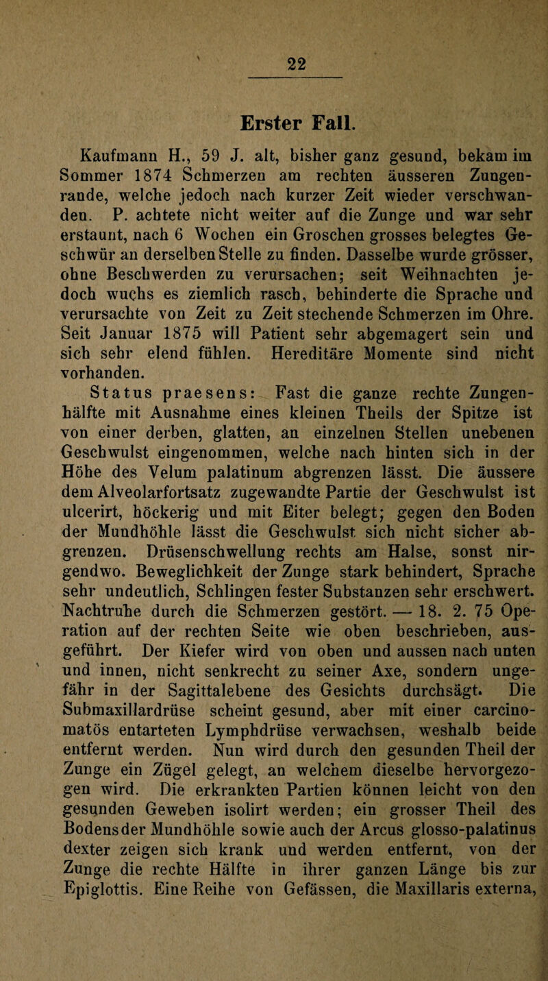 Erster Fall. Kaufmann H., 59 J. alt, bisher ganz gesund, bekam im Sommer 1874 Schmerzen am rechten äusseren Zungen¬ rande, welche jedoch nach kurzer Zeit wieder verschwan¬ den. P. achtete nicht weiter auf die Zunge und war sehr erstaunt, nach 6 Wochen ein Groschen grosses belegtes Ge¬ schwür an derselben Stelle zu finden. Dasselbe wurde grösser, ohne Beschwerden zu verursachen; seit Weihnachten je¬ doch wuchs es ziemlich rasch, behinderte die Sprache und verursachte von Zeit zu Zeit stechende Schmerzen im Ohre. Seit Januar 1875 will Patient sehr abgemagert sein und sich sehr elend fühlen. Hereditäre Momente sind nicht vorhanden. Status praesens: Fast die ganze rechte Zungen¬ hälfte mit Ausnahme eines kleinen Theils der Spitze ist von einer derben, glatten, an einzelnen Stellen unebenen Geschwulst eingenommen, welche nach hinten sich in der Höhe des Yelum palatinum abgrenzen lässt. Die äussere dem Alveolarfortsatz zugewandte Partie der Geschwulst ist ulcerirt, höckerig und mit Eiter belegt; gegen den Boden der Mundhöhle lässt die Geschwulst, sich nicht sicher ab¬ grenzen. Drüsenschwellung rechts am Halse, sonst nir¬ gendwo. Beweglichkeit der Zunge stark behindert, Sprache sehr undeutlich, Schlingen fester Substanzen sehr erschwert. Nachtruhe durch die Schmerzen gestört. — 18. 2. 75 Ope¬ ration auf der rechten Seite wie oben beschrieben, aus¬ geführt. Der Kiefer wird von oben und aussen nach unten und innen, nicht senkrecht zu seiner Axe, sondern unge¬ fähr in der Sagittalebene des Gesichts durchsägt. Die Submaxillardrüse scheint gesund, aber mit einer carcino- matös entarteten Lymphdrüse verwachsen, weshalb beide entfernt werden. Nun wird durch den gesunden Theil der Zunge ein Zügel gelegt, an welchem dieselbe hervorgezo¬ gen wird. Die erkrankten Partien können leicht von den gesumden Geweben isolirt werden; ein grosser Theil des Bodens der Mundhöhle sowie auch der Arcus glosso-palatinus dexter zeigen sich krank und werden entfernt, von der Zunge die rechte Hälfte in ihrer ganzen Länge bis zur Epiglottis. Eine Reihe von Gefässen, die Maxillaris externa,