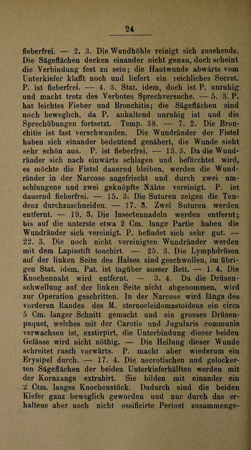 fieberfrei. — 2. 3. Die Wandhöhle reinigt sich zusehends. Die Sägeflächen decken einander nicht genau, doch scheint die Verbindung fest zu sein; die Hautwunde abwärts vom Unterkiefer klafft noch und liefert ein reichliches Secret. P. ist fieberfrei. — 4. 3. Stat. idem, doch ist P. unruhig und macht trotz des Verbotes Sprechversuche. — 5. 3. P» hat leichtes Fieber und Bronchitis; die Sägeflächen sind noch beweglich, da P. anhaltend unruhig ist und die Sprechübungen fortsetzt. Temp. 38. — 7. 2. Die Bron¬ chitis ist fast verschwunden. Die Wundränder der Fistel haben sich einander bedeutend genähert, die Wunde sieht sehr schön aus. P. ist fieberfrei. — 13.3. Da die Wund¬ ränder sich nach einwärts schlagen und befürchtet wird, es möchte die Fistel dauernd bleiben, werden die Wund¬ ränder in der Narcose angefrischt und durch zwei um¬ schlungene und zwei geknöpfte Nähte vereinigt. P. ist dauernd fieberfrei. — 15. 3. Die Suturen zeigen die Ten¬ denz durchzuschneiden. — 17. 3. Zwei Suturen werden entfernt. — 19. 3. Die Insectennadeln werden entfernt; bis auf die unterste etwa 2 Cm. lange Partie haben die Wundränder sich vereinigt. P. befindet sich sehr gut. — 22. 3. Die noch nicht vereinigten Wundränder werden mit dem Lapisstift touchirt. — 25. 3. Die Lymphdrüsen auf der linken Seite des Halses sind geschwollen, im übri¬ gen Stat. idem. Pat. ist tagüber ausser Bett. — 1.4. Die Knochennaht wird entfernt. — 3. 4. Da die Drüsen¬ schwellung auf der linken Seite nicht abgenommen, wird zur Operation geschritten, ln der Narcose wird längs des vorderen Randes des M. sternocleidomastoideus ein circa 5 Cm. langer Schnitt gemacht und ein grosses Drüsen- paquet, welches mit der Carotis und Jugularis communis verwachsen ist, exstirpirt, die Unterbindung dieser beiden Gefässe wird nicht nöthig. — Die Heilung dieser Wunde schreitet rasch vorwärts. P. macht aber wiederum ein Erysipel durch. — 17. 4. Die necrotischen und gelocker¬ ten Sägeflächen der beiden Unterkieferhälften werden mit der Kornzange extrahirt. Sie bilden mit einander ein 2 Ctm. langes Knochenstück. Dadurch sind die beiden Kiefer ganz beweglich geworden und nur durch das er¬ haltene aber noch nicht ossificirte Periost zusammenge-
