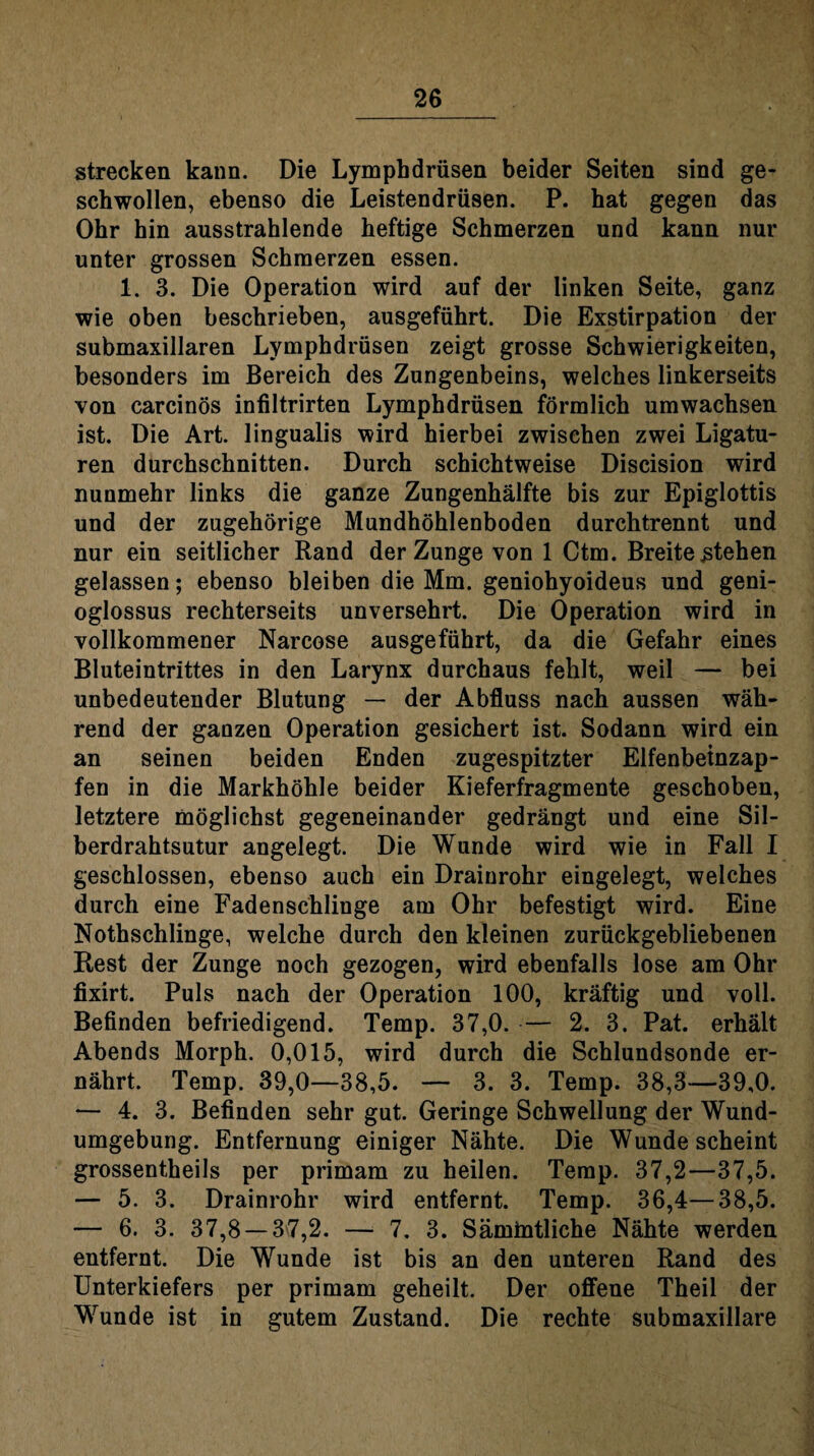 strecken kann. Die Lymphdrüsen beider Seiten sind ge¬ schwollen, ebenso die Leistendrüsen. P. hat gegen das Ohr hin ausstrahlende heftige Schmerzen und kann nur unter grossen Schmerzen essen. 1. 3. Die Operation wird auf der linken Seite, ganz wie oben beschrieben, ausgeführt. Die Exstirpation der submaxillaren Lymphdrüsen zeigt grosse Schwierigkeiten, besonders im Bereich des Zungenbeins, welches linkerseits von carcinös infiltrirten Lymphdrüsen förmlich umwachsen ist. Die Art. lingualis wird hierbei zwischen zwei Ligatu¬ ren durchschnitten. Durch schichtweise Discision wird nunmehr links die ganze Zungenhälfte bis zur Epiglottis und der zugehörige Mundhöhlenboden durchtrennt und nur ein seitlicher Rand der Zunge von 1 Ctm. Breite stehen gelassen; ebenso bleiben die Mm. geniohyoideus und geni- oglossus rechterseits unversehrt. Die Operation wird in vollkommener Narcose ausgeführt, da die Gefahr eines Bluteintrittes in den Larynx durchaus fehlt, weil — bei unbedeutender Blutung — der Abfluss nach aussen wäh¬ rend der ganzen Operation gesichert ist. Sodann wird ein an seinen beiden Enden zugespitzter Elfenbetnzap- fen in die Markhöhle beider Kieferfragmente geschoben, letztere möglichst gegeneinander gedrängt und eine Sil- berdrahtsutur angelegt. Die Wunde wird wie in Fall I geschlossen, ebenso auch ein Drainrohr eingelegt, welches durch eine Fadenschlinge am Ohr befestigt wird. Eine Nothschlinge, welche durch den kleinen zurückgebliebenen Rest der Zunge noch gezogen, wird ebenfalls lose am Ohr fixirt. Puls nach der Operation 100, kräftig und voll. Befinden befriedigend. Temp. 37,0. — 2. 3. Pat. erhält Abends Morph. 0,015, wird durch die Schlundsonde er¬ nährt. Temp. 39,0—38,5. — 3. 3. Temp. 38,3—39,0. — 4. 3. Befinden sehr gut. Geringe Schwellung der Wund¬ umgebung. Entfernung einiger Nähte. Die Wunde scheint grossentheils per primam zu heilen. Temp. 37,2—37,5. — 5. 3. Drainrohr wird entfernt. Temp. 36,4—38,5. — 6. 3. 37,8 — 37,2. — 7. 3. Sämintliche Nähte werden entfernt. Die Wunde ist bis an den unteren Rand des Unterkiefers per primam geheilt. Der offene Theil der Wunde ist in gutem Zustand. Die rechte submaxillare