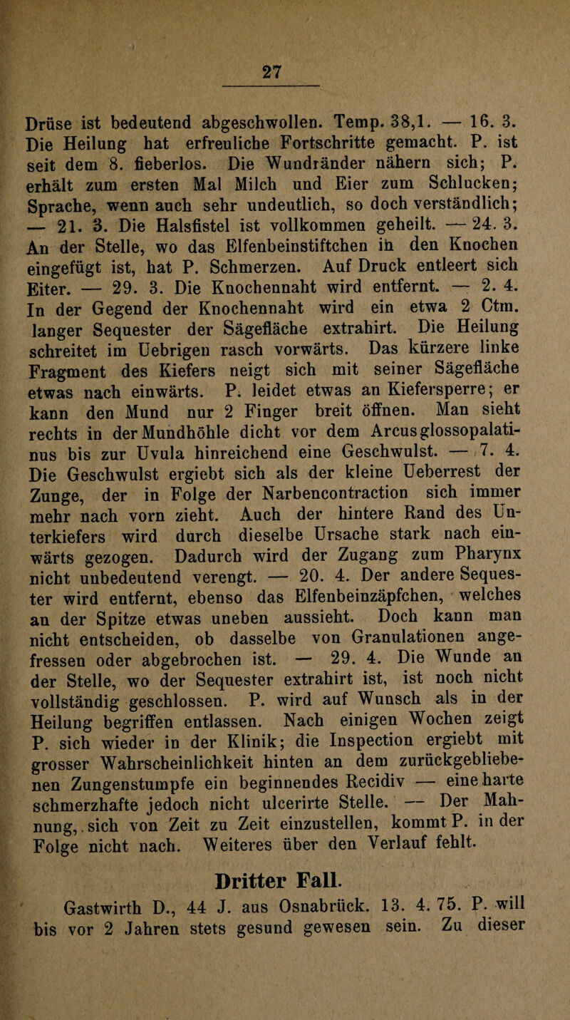 Drüse ist bedeutend abgeschwollen. Temp. 38,1. — 16. 3. Die Heilung hat erfreuliche Fortschritte gemacht. P. ist seit dem 8. fieberlos. Die Wundränder nähern sich; P. erhält zum ersten Mal Milch und Eier zum Schlucken; Sprache, wenn auch sehr undeutlich, so doch verständlich; — 21. 3. Die Halsfistel ist vollkommen geheilt. — 24. 3. An der Stelle, wo das Elfenbeinstiftchen in den Knochen eingefügt ist, hat P. Schmerzen. Auf Druck entleert sich Eiter. — 29. 3. Die Knochennaht wird entfernt. — 2. 4. In der Gegend der Knochennaht wird ein etwa 2 Ctm. langer Sequester der Sägefläche extrahirt. Die Heilung schreitet im Uebrigen rasch vorwärts. Das kürzere linke Fragment des Kiefers neigt sich mit seiner Sägefläche etwas nach einwärts. P. leidet etwas an Kiefersperre; er kann den Mund nur 2 Finger breit öffnen. Man sieht rechts in der Mundhöhle dicht vor dem Arcus glossopalati- nus bis zur Uvula hinreichend eine Geschwulst. — 7. 4. Die Geschwulst ergiebt sich als der kleine Ueberrest der Zunge, der in Folge der Narbencontraction sich immer mehr nach vorn zieht. Auch der hintere Rand des Un¬ terkiefers wird durch dieselbe Ursache stark nach ein¬ wärts gezogen. Dadurch wird der Zugang zum Pharynx nicht unbedeutend verengt. — 20. 4. Der andere Seques¬ ter wird entfernt, ebenso das Elfenbeinzäpfchen, welches an der Spitze etwas uneben aussieht. Doch kann man nicht entscheiden, ob dasselbe von Granulationen ange¬ fressen oder abgebrochen ist. — 29. 4. Die Wunde an der Stelle, wo der Sequester extrahirt ist, ist noch nicht vollständig geschlossen. P. wird auf Wunsch als in der Heilung begriffen entlassen. Nach einigen Wochen zeigt P. sich wieder in der Klinik; die Inspection ergiebt mit grosser Wahrscheinlichkeit hinten an dem zurückgebliebe¬ nen Zungenstumpfe ein beginnendes Recidiv — eine harte schmerzhafte jedoch nicht ulcerirte Stelle. — Der Mah¬ nung, sich von Zeit zu Zeit einzustellen, kommt P. in der Folge nicht nach. Weiteres über den Verlauf fehlt. Dritter Fall. Gastwirth D., 44 J. aus Osnabrück. 13. 4.75. P. will bis vor 2 Jahren stets gesund gewesen sein. Zu dieser