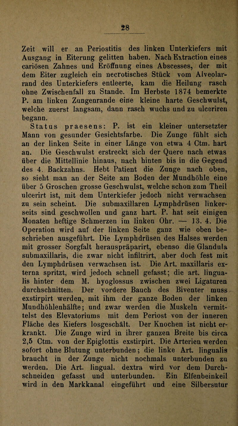 Zeit will er an Periostitis des linken Unterkiefers mit Ausgang in Eiterung gelitten haben. Nach Extraction eines cariösen Zahnes und Eröffnung eines Abscesses, der mit dem Eiter zugleich ein necrotisches Stück vom Alveolar¬ rand des Unterkiefers entleerte, kam die Heilung rasch ohne Zwischenfall zu Stande. Im Herbste 1874 bemerkte P. am linken Zungenrande eine kleine harte Geschwulst, welche zuerst langsam, dann rasch wuchs und zu ulceriren begann. Status praesens: P. ist ein kleiner untersetzter Mann von gesunder Gesichtsfarbe. Die Zunge fühlt sich an der linken Seite in einer Länge von etwa 4 Ctm. hart an. Die Geschwulst erstreckt sich der Quere nach etwas über die Mittellinie hinaus, nach hinten bis in die Gegend des 4. Backzahns. Hebt Patient die Zunge nach oben, so sieht man an der Seite am Boden der Mundhöhle eine über 5 Groschen grosse Geschwulst, welche schon zum Theil ulcerirt ist, mit dem Unterkiefer jedoch nicht verwachsen zu sein scheint. Die submaxillaren Lymphdrüsen linker¬ seits sind geschwollen und ganz hart. P. hat seit einigen Monaten heftige Schmerzen im linken Ohr. — 13. 4. Die Operation wird auf der linken Seite ganz wie oben be¬ schrieben ausgeführt. Die Lymphdrüsen des Halses werden mit grosser Sorgfalt herauspräparirt, ebenso die Glandula submaxillaris, die zwar nicht infiltrirt, aber doch fest mit den Lymphdrüsen verwachsen ist. Die Art. maxillaris ex¬ terna spritzt, wird jedoch schnell gefasst; die art. lingua- lis hinter dem M. hyoglossus zwischen zwei Ligaturen durchschnitten. Der vordere Bauch des Biventer muss exstirpirt werden, mit ihm der ganze Boden der linken Mundhöhlenhälfte; und zwar werden die Muskeln vermit¬ telst des Elevatoriums mit dem Periost von der inneren Fläche des Kiefers losgeschält. Der Knochen ist nicht er¬ krankt. Die Zunge wird in ihrer ganzen Breite bis circa 2,5 Ctm. von der Epiglottis exstirpirt. Die Arterien werden sofort ohne Blutung unterbunden; die linke Art. lingualis braucht in der Zunge nicht nochmals unterbunden zu werden. Die Art. lingual, dextra wird vor dem Durch¬ schneiden gefasst und unterbunden. Ein Elfenbeinkeil wird in den Markkanal eingeführt und eine Silbersutur