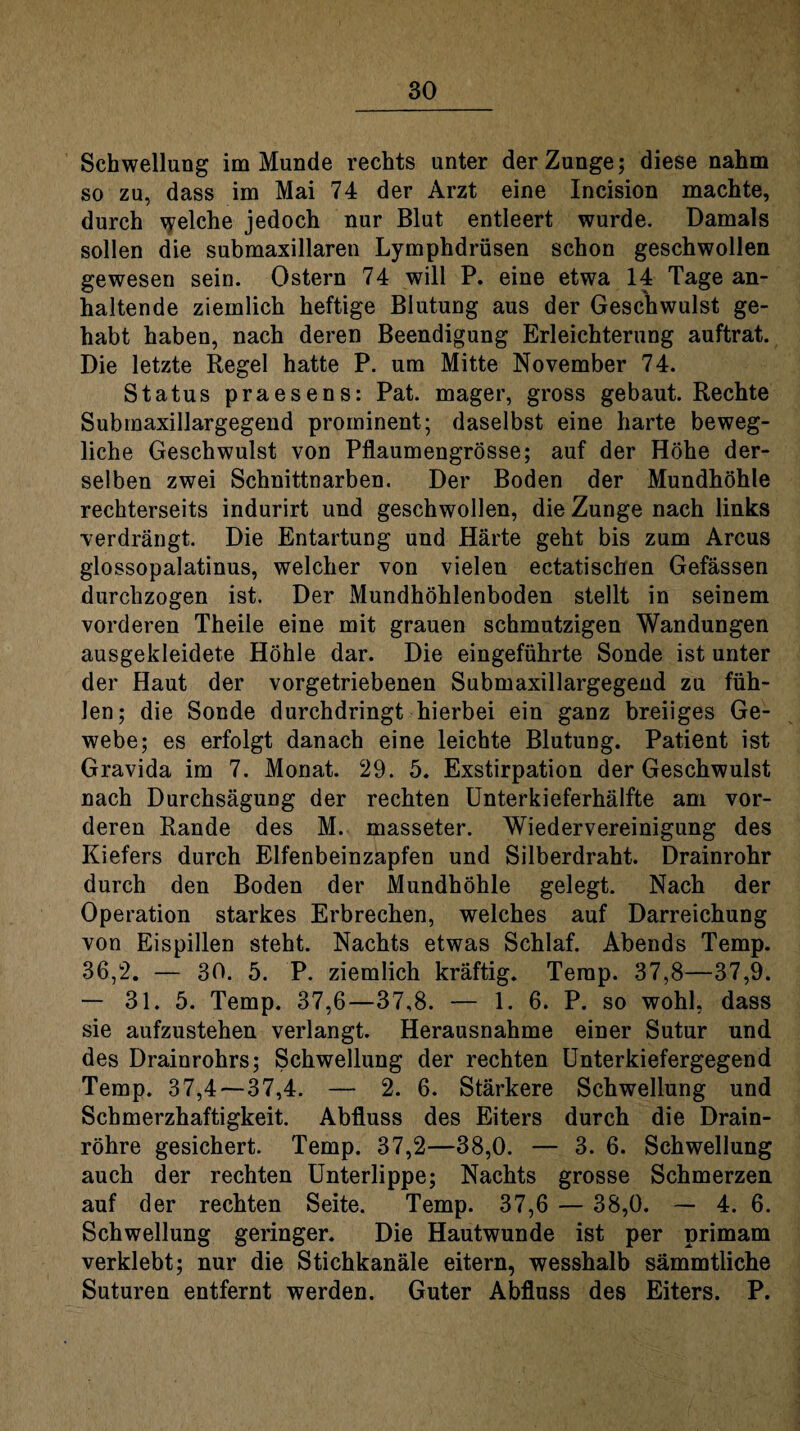 Schwellung im Munde rechts unter der Zunge; diese nahm so zu, dass im Mai 74 der Arzt eine Incision machte, durch \yelche jedoch nur Blut entleert wurde. Damals sollen die submaxillaren Lymphdrüsen schon geschwollen gewesen sein. Ostern 74 will P. eine etwa 14 Tage an¬ haltende ziemlich heftige Blutung aus der Geschwulst ge¬ habt haben, nach deren Beendigung Erleichterung auftrat. Die letzte Regel hatte P. um Mitte November 74. Status praesens: Pat. mager, gross gebaut. Rechte Submaxillargegend prominent; daselbst eine harte beweg¬ liche Geschwulst von Pflaumengrösse; auf der Höhe der¬ selben zwei Schnittnarben. Der Boden der Mundhöhle rechterseits indurirt und geschwollen, die Zunge nach links verdrängt. Die Entartung und Härte geht bis zum Arcus glossopalatinus, welcher von vielen ectatischen Gefässen durchzogen ist. Der Mundhöhlenboden stellt in seinem vorderen Theile eine mit grauen schmutzigen Wandungen ausgekleidete Höhle dar. Die eingeführte Sonde ist unter der Haut der vorgetriebenen Submaxillargegend zu füh¬ len; die Sonde durchdringt hierbei ein ganz breiiges Ge¬ webe; es erfolgt danach eine leichte Blutung. Patient ist Gravida im 7. Monat. 29. 5. Exstirpation der Geschwulst nach Durchsägung der rechten Unterkieferhälfte am vor¬ deren Rande des M. masseter. Wiedervereinigung des Kiefers durch Elfenbeinzapfen und Silberdraht. Drainrohr durch den Boden der Mundhöhle gelegt. Nach der Operation starkes Erbrechen, welches auf Darreichung von Eispillen steht. Nachts etwas Schlaf. Abends Temp. 36,2. — 30. 5. P. ziemlich kräftig. Temp. 37,8—37,9. — 31. 5. Temp. 37,6—37,8. — 1. 6. P. so wohl, dass sie aufzustehen verlangt. Herausnahme einer Sutur und des Drainrohrs; Schwellung der rechten Unterkiefergegend Temp. 37,4—37,4. — 2. 6. Stärkere Schwellung und Schmerzhaftigkeit. Abfluss des Eiters durch die Drain¬ röhre gesichert. Temp. 37,2—38,0. — 3. 6. Schwellung auch der rechten Unterlippe; Nachts grosse Schmerzen auf der rechten Seite. Temp. 37,6 — 38,0. — 4. 6. Schwellung geringer. Die Hautwunde ist per primam verklebt; nur die Stichkanäle eitern, wesshalb sämmtliche Suturen entfernt werden. Guter Abfluss des Eiters. P.