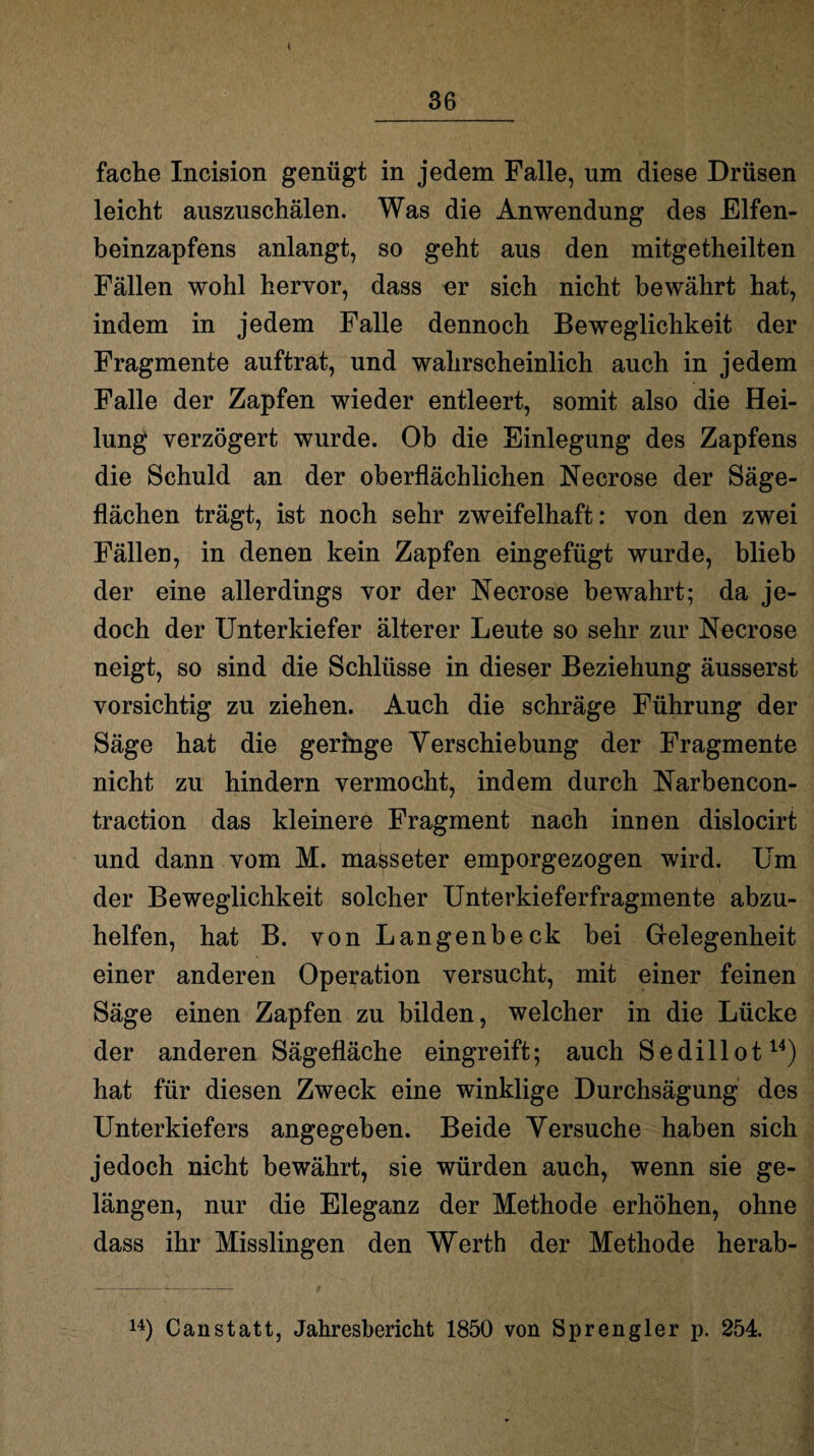 I 36 fache Incision genügt in jedem Falle, um diese Drüsen leicht auszuschälen. Was die Anwendung des Elfen¬ beinzapfens anlangt, so geht aus den mitgetheilten Fällen wohl hervor, dass er sich nicht bewährt hat, indem in jedem Falle dennoch Beweglichkeit der Fragmente auftrat, und wahrscheinlich auch in jedem Falle der Zapfen wieder entleert, somit also die Hei¬ lung verzögert wurde. Ob die Einlegung des Zapfens die Schuld an der oberflächlichen Necrose der Säge¬ flächen trägt, ist noch sehr zweifelhaft: von den zwei Fällen, in denen kein Zapfen eingefügt wurde, blieb der eine allerdings vor der Necrose bewahrt; da je¬ doch der Unterkiefer älterer Leute so sehr zur Necrose neigt, so sind die Schlüsse in dieser Beziehung äusserst vorsichtig zu ziehen. Auch die schräge Führung der Säge hat die geringe Verschiebung der Fragmente nicht zu hindern vermocht, indem durch Narbencon- traction das kleinere Fragment nach innen dislocirt und dann vom M. masseter emporgezogen wird. Um der Beweglichkeit solcher Unterkieferfragmente abzu¬ helfen, hat B. von Langenbeck bei Gelegenheit einer anderen Operation versucht, mit einer feinen Säge einen Zapfen zu bilden, welcher in die Lücke der anderen Sägefläche eingreift; auch Sedillot14) hat für diesen Zweck eine winklige Durchsägung des Unterkiefers angegeben. Beide Versuche haben sich jedoch nicht bewährt, sie würden auch, wenn sie ge¬ längen, nur die Eleganz der Methode erhöhen, ohne dass ihr Misslingen den Werth der Methode herab- 14) Canstatt, Jahresbericht 1850 von Sprengler p. 254.