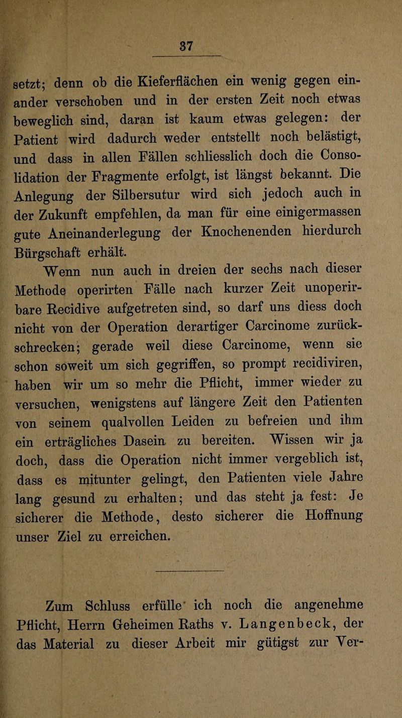 setzt; denn ob die Kieferflächen ein wenig gegen ein¬ ander verschoben und in der ersten Zeit noch etwas beweglich sind, daran ist kaum etwas gelegen: der Patient wird dadurch weder entstellt noch belästigt, und dass in allen Fällen schliesslich doch die Conso- lidation der Fragmente erfolgt, ist längst bekannt. Die Anlegung der Silbersutur wird sich jedoch auch in der Zukunft empfehlen, da man für eine einigermassen gute Aneinanderlegung der Knochenenden hierdurch Bürgschaft erhält. Wenn nun auch in dreien der sechs nach dieser Methode operirten Fälle nach kurzer Zeit unoperir- bare Recidive aufgetreten sind, so darf uns diess doch nicht von der Operation derartiger Carcinome zurück¬ schrecken; gerade weil diese Carcinome, wenn sie schon soweit um sich gegriffen, so prompt recidiviren, haben wir um so mehr die Pflicht, immer wieder zu versuchen, wenigstens auf längere Zeit den Patienten von seinem qualvollen Leiden zu befreien und ihm ein erträgliches Dasein zu bereiten. Wissen wir ja doch, dass die Operation nicht immer vergeblich ist, dass es mitunter gelingt, den Patienten viele Jahre lang gesund zu erhalten; und das steht ja fest: Je sicherer die Methode, desto sicherer die Hoffnung unser Ziel zu erreichen. Zum Schluss erfülle ich noch die angenehme Pflicht, Herrn Geheimen Raths v. Langenbeck, der das Material zu dieser Arbeit mir gütigst zur Yer-