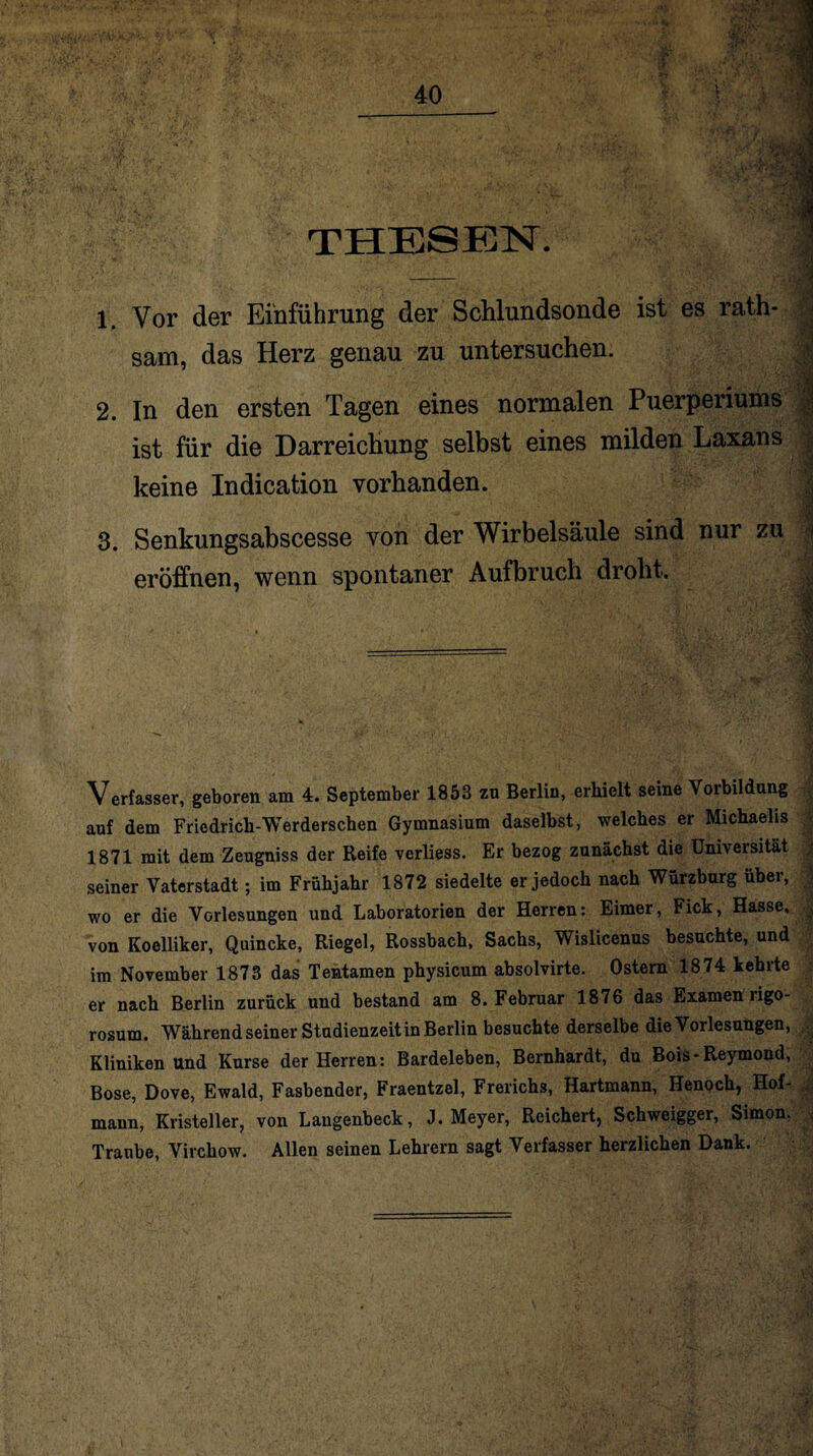 40 THESEN. 1 Vor der Einführung der Schlundsonde ist es rath- sam, das Herz genau zu untersuchen. .jj 2. In den ersten Tagen eines normalen Puerperiums I ist für die Darreichung selbst eines milden Laxans keine Indication vorhanden. 3. Senkungsabscesse von der Wirbelsäule sind nur zu | eröffnen, wenn spontaner Aufbruch droht. Verfasser, geboren am 4. September 1853 zu Berlin, erhielt seine Vorbildung auf dem Friedrich-Werderschen Gymnasium daselbst, welches er Michaelis 1871 mit dem Zeugniss der Reife verliess. Er bezog zunächst die Universität seiner Vaterstadt; im Frühjahr 1872 siedelte er jedoch nach Würzburg über, wo er die Vorlesungen und Laboratorien der Herren: Eimer, Fick, Hasse, . von Koelliker, Quincke, Riegel, Rossbach, Sachs, Wislicenus besuchte, und im November 1873 das Tentamen physicum absolvirte. Ostern 1874 kehrte er nach Berlin zurück und bestand am 8. Februar 1876 das Examen ligo- rosum. Während seiner Studienzeit in Berlin besuchte derselbe die Vorlesungen, Kliniken und Kurse der Herren: Bardeleben, Bernhardt, du Bois-Reymond, Bose, Dove, Ewald, Fasbender, Fraentzel, Frerichs, Hartmann, Henoch, Hof- , mann, Kristeller, von Laugenbeck, J. Meyer, Reichert, Schweigger, Simon, . Traube, Virchow. Allen seinen Lehrern sagt Verfasser herzlichen Dank.