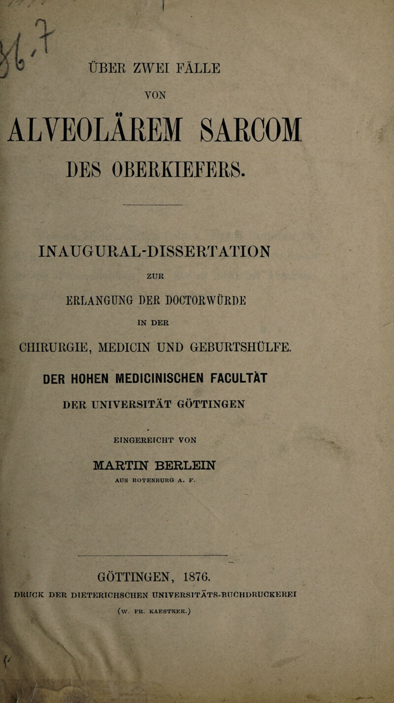 / ÜBER ZWEI FÄLLE VON ALVEOLÄREM SARCOM DES OBERKIEFERS. INAUGURAL-DISSERTATION ZUR ERLANGUNG DER DOCTORWÜRDE IN DER CHIRURGIE, MEDICIN UND GEBURTSHÜLFE. DER HOHEN MEDICINISCHEN FACULTÄT DER UNIVERSITÄT GÖTTINGEN EINGEREICHT VON MARTIN BERLEIN AUS ROTENBURG A. F. GÖTTINGEN, 1876. DRUCK DER D1ETERICHSCHEN UNIVERSITÄTS-BUCHDRUCKEREI (W- FR. KAF.STNF.R.)