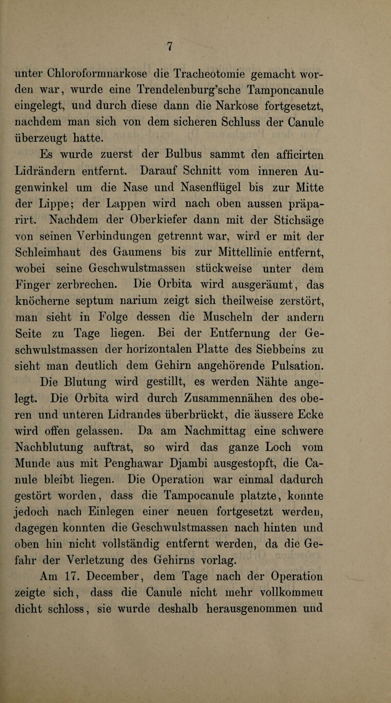 unter Chloroformnarkose die Tracheotomie gemacht wor¬ den war, wurde eine Trendelenburg’sche Tamponcanule eingelegt, und durch diese dann die Narkose fortgesetzt, nachdem man sich von dem sicheren Schluss der Canule überzeugt hatte. Es wurde zuerst der Bulbus sammt den afficirten Lidrändern entfernt. Darauf Schnitt vom inneren Au¬ genwinkel um die Nase und Nasenflügel bis zur Mitte der Lippe; der Lappen wird nach oben aussen präpa- rirt. Nachdem der Oberkiefer dann mit der Stichsäge von seinen Verbindungen getrennt war, wird er mit der Schleimhaut des Gaumens bis zur Mittellinie entfernt, wobei seine Geschwulstmassen stückweise unter dem Finger zerbrechen. Die Orbita wird ausgeräumt, das knöcherne septum narium zeigt sich theilweise zerstört, man sieht in Folge dessen die Muscheln der andern Seite zu Tage liegen. Bei der Entfernung der Ge- schwulstmassen der horizontalen Platte des Siebbeins zu sieht man deutlich dem Gehirn angehörende Pulsation. Die Blutung wird gestillt, es werden Nähte ange¬ legt. Die Orbita wird durch Zusammennähen des obe¬ ren und unteren Lidrandes überbrückt, die äussere Ecke wird offen gelassen. Da am Nachmittag eine schwere Nachblutung auftrat, so wird das ganze Loch vom Munde aus mit Penghawar Djambi ausgestopft, die Ca¬ nule bleibt liegen. Die Operation war einmal dadurch gestört worden, dass die Tampocanule platzte, konnte jedoch nach Einlegen einer neuen fortgesetzt werden, dagegen konnten die Geschwulstmassen nach hinten und oben hin nicht vollständig entfernt werden, da die Ge¬ fahr der Verletzung des Gehirns vorlag. Am 17. December, dem Tage nach der Operation zeigte sich, dass die Canule nicht mehr vollkommen dicht schloss, sie wurde deshalb herausgenommen und