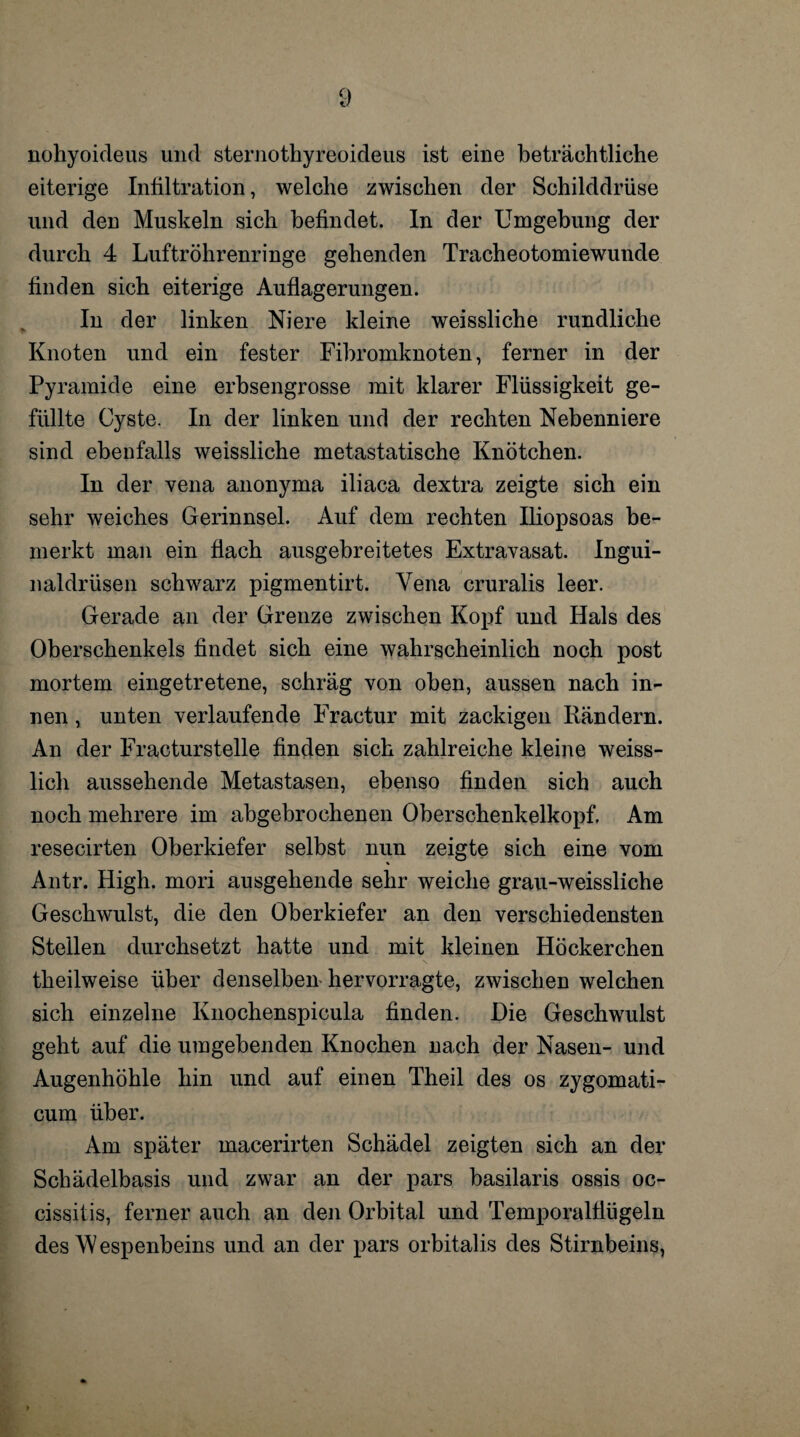 nohyoideus und sternothyreoideus ist eine beträchtliche eiterige Infiltration, welche zwischen der Schilddrüse und den Muskeln sich befindet. In der Umgehung der durch 4 Luftröhrenringe gehenden Tracheotomiewunde finden sich eiterige Auflagerungen. In der linken Niere kleine weissliche rundliche Knoten und ein fester Fibromknoten, ferner in der Pyramide eine erbsengrosse mit klarer Flüssigkeit ge¬ füllte Cyste. In der linken und der rechten Nebenniere sind ebenfalls weissliche metastatische Knötchen. In der vena anonyma iliaca dextra zeigte sich ein sehr weiches Gerinnsel. Auf dem rechten Iliopsoas be¬ merkt man ein flach ausgebreitetes Extravasat. Ingui¬ naldrüsen schwarz pigmentirt. Vena cruralis leer. Gerade an der Grenze zwischen Kopf und Hals des Oberschenkels findet sich eine wahrscheinlich noch post mortem eingetretene, schräg von oben, aussen nach in¬ nen , unten verlaufende Fractur mit zackigen Rändern. An der Fracturstelle finden sich zahlreiche kleine weiss- lich aussehende Metastasen, ebenso finden sich auch noch mehrere im abgebrochenen Oberschenkelkopf. Am resecirten Oberkiefer selbst nun zeigte sich eine vom Antr. High, mori ausgehende sehr weiche grau-weissliche Geschwulst, die den Oberkiefer an den verschiedensten Stellen durchsetzt hatte und mit kleinen Höckerchen theilweise über denselben hervorragte, zwischen welchen sich einzelne Knochenspicula finden. Die Geschwulst geht auf die umgebenden Knochen nach der Nasen- und Augenhöhle hin und auf einen Theil des os zygomati- cum über. Am später macerirten Schädel zeigten sich an der Schädelbasis und zwar an der pars basilaris ossis oc- cissilis, ferner auch an den Orbital und Temporalfiügeln des Wespenbeins und an der pars orbitalis des Stirnbeins,