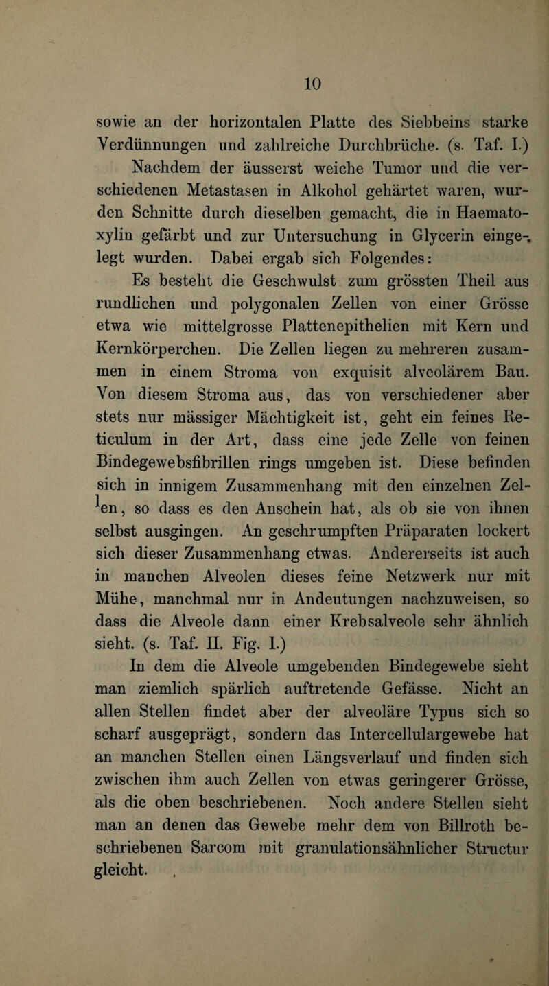 sowie an der horizontalen Platte des Siebbeins starke Verdünnungen und zahlreiche Durchbrüche, (s. Taf. I.) Nachdem der äusserst weiche Tumor und die ver¬ schiedenen Metastasen in Alkohol gehärtet waren, wur¬ den Schnitte durch dieselben gemacht, die in Haemato- xylin gefärbt und zur Untersuchung in Glycerin einge¬ legt wurden. Dabei ergab sich Folgendes: Es besteht die Geschwulst zum grössten Theil aus rundlichen und polygonalen Zellen von einer Grösse etwa wie mittelgrosse Plattenepithelien mit Kern und Kernkörperchen. Die Zellen liegen zu mehreren zusam¬ men in einem Stroma von exquisit alveolärem Bau. Von diesem Stroma aus, das von verschiedener aber stets nur mässiger Mächtigkeit ist, geht ein feines Re- ticulum in der Art, dass eine jede Zelle von feinen Bindegewebsfibrillen rings umgeben ist. Diese befinden sich in innigem Zusammenhang mit den einzelnen Zel¬ len , so dass es den Anschein hat, als ob sie von ihnen selbst ausgingen. An geschrumpften Präparaten lockert sich dieser Zusammenhang etwas. Andererseits ist auch in manchen Alveolen dieses feine Netzwerk nur mit Mühe, manchmal nur in Andeutungen nachzuweisen, so dass die Alveole dann einer Krebsalveole sehr ähnlich sieht, (s. Taf. II. Fig. I.) In dem die Alveole umgebenden Bindegewebe sieht man ziemlich spärlich auftretende Gefässe. Nicht an allen Stellen findet aber der alveoläre Typus sich so scharf ausgeprägt, sondern das Intercellulargewebe hat an manchen Stellen einen Längsverlauf und finden sich zwischen ihm auch Zellen von etwas geringerer Grösse, als die oben beschriebenen. Noch andere Stellen sieht man an denen das Gewebe mehr dem von Billroth be¬ schriebenen Sarcom mit granulationsähnlicher Structur gleicht.