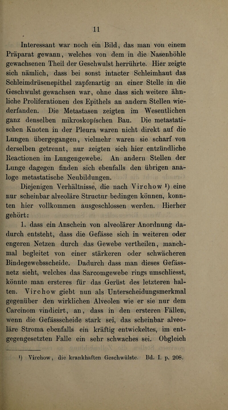 Interessant war nocli ein Bild, das man von einem Präparat gewann, welches von dem in die Nasenhöhle gewachsenen Theil der Geschwulst herrührte. Hier zeigte sich nämlich, dass bei sonst intacter Schleimhaut das Schleimdrüsenepithel zapfenartig an einer Stelle in die Geschwulst gewachsen war, ohne dass sich weitere ähn¬ liche Proliferationen des Epithels an andern Stellen wie¬ derfanden. Die Metastasen zeigten im Wesentlichen ganz denselben mikroskopischen Bau. Die metastati¬ schen Knoten in der Pleura waren nicht direkt auf die Lungen übergegangen, vielmehr waren sie scharf von derselben getrennt, nur zeigten sich hier entzündliche Keactionen im Lungengewebe. An andern Stellen der Lunge dagegen finden sich ebenfalls den übrigen ana¬ loge metastatische Neubildungen. Diejenigen Verhältnisse, die nach Virchow J) eine nur scheinbar alveoläre Structur bedingen können, konn¬ ten hier vollkommen ausgeschlossen werden. Hierher gehört: 1. dass ein Anschein von alveolärer Anordnung da¬ durch entsteht, dass die Gefässe sich in weiteren oder engeren Netzen durch das Gewebe vertheilen, manch¬ mal begleitet von einer stärkeren oder schwächeren Bindegewebsscheide. Dadurch dass man dieses Gefäss- netz sieht, welches das Sarcomgewebe rings umschliesst, könnte man ersteres für das Gerüst des letzteren hal¬ ten. Virchow giebt nun als Unterscheidungsmerkmal gegenüber den wirklichen Alveolen wie er sie nur dem Carcinom vindicirt, an, dass in den ersteren Fällen, wenn die Gefässscheide stark sei, das scheinbar alveo¬ läre Stroma ebenfalls ein kräftig entwickeltes, im ent¬ gegengesetzten Falle ein sehr schwaches sei. Obgleich ') Virchow, die krankhaften Geschwülste. Bd. I. p. 208.