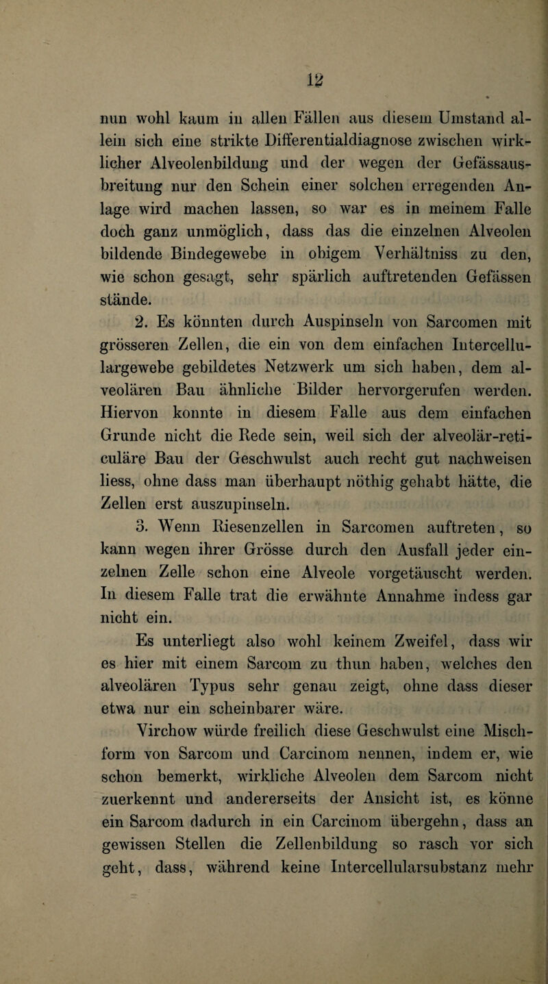 lein sieh eine strikte Differentialdiagnose zwischen wirk¬ licher Alveolenbildung und der wegen der Gefässaus- breitung nur den Schein einer solchen erregenden An¬ lage wird machen lassen, so war es in meinem Falle doch ganz unmöglich, dass das die einzelnen Alveolen bildende Bindegewebe in obigem Verhältnis zu den, wie schon gesagt, sehr spärlich auftretenden Gefässen stände. 2. Es könnten durch Auspinseln von Sarcomen mit grösseren Zellen, die ein von dem einfachen Intercellu¬ largewebe gebildetes Netzwerk um sich haben, dem al¬ veolären Bau ähnliche Bilder hervorgerufen werden. Hiervon konnte in diesem Falle aus dem einfachen Grunde nicht die Rede sein, weil sich der alveolär-reti- culäre Bau der Geschwulst auch recht gut nachweisen liess, ohne dass man überhaupt nöthig gehabt hätte, die Zellen erst auszupinseln. 3. Wenn Riesenzellen in Sarcomen auftreten, so kann wegen ihrer Grösse durch den Ausfall jeder ein¬ zelnen Zelle schon eine Alveole vorgetäuscht werden. In diesem Falle trat die erwähnte Annahme indess gar nicht ein. Es unterliegt also wohl keinem Zweifel, dass wir es hier mit einem Sarcom zu thun haben, welches den alveolären Typus sehr genau zeigt, ohne dass dieser etwa nur ein scheinbarer wäre. Virchow würde freilich diese Geschwulst eine Misch¬ form von Sarcom und Carcinom nennen, indem er, wie schon bemerkt, wirkliche Alveolen dem Sarcom nicht zuerkennt und andererseits der Ansicht ist, es könne ein Sarcom dadurch in ein Carcinom übergehn, dass an gewissen Stellen die Zellenbildung so rasch vor sich geht, dass, während keine Intercellularsubstanz mehr