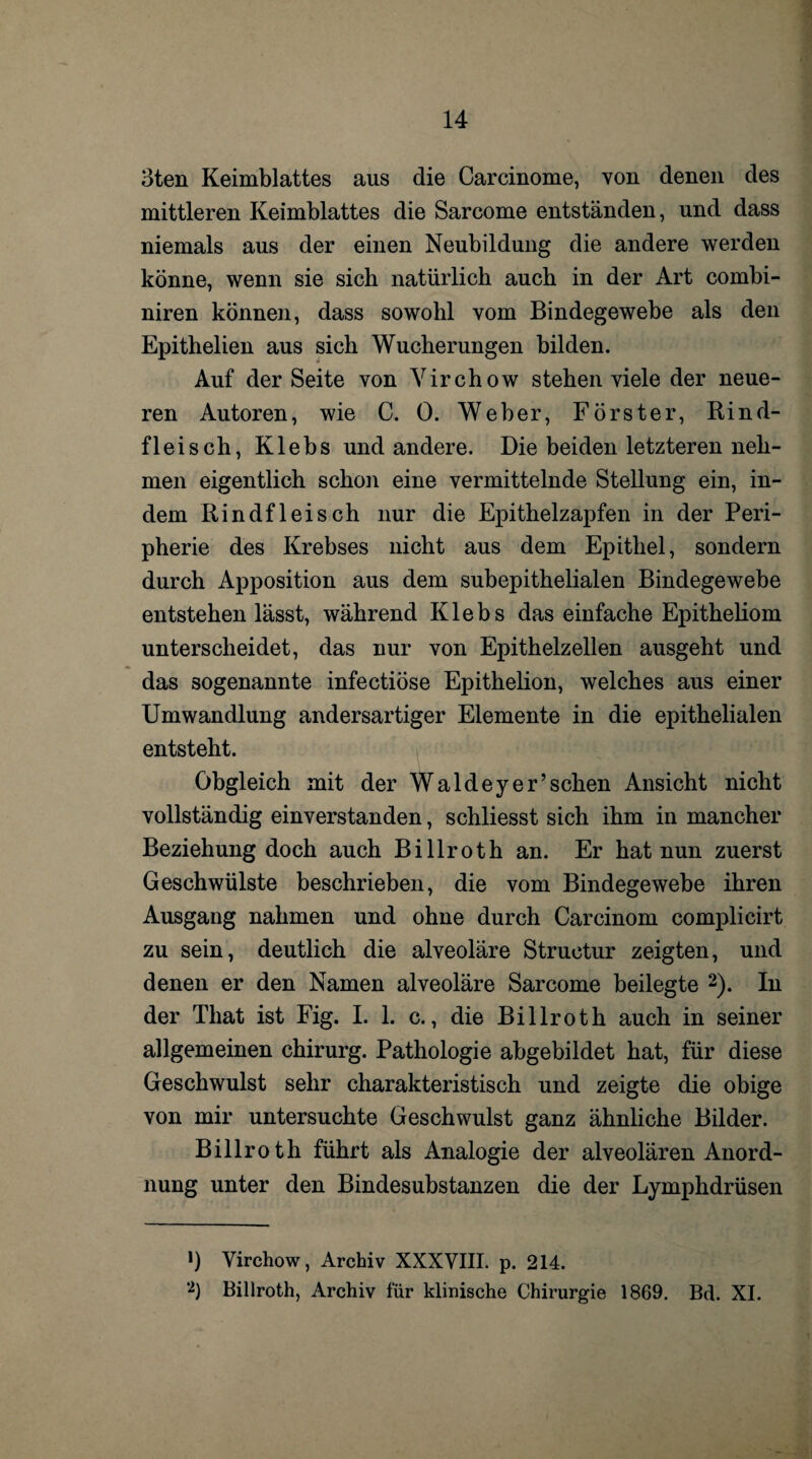 3ten Keimblattes aus die Carcinome, von denen des mittleren Keimblattes die Sarcome entständen, und dass niemals aus der einen Neubildung die andere werden könne, wenn sie sich natürlich auch in der Art combi- niren können, dass sowohl vom Bindegewebe als den Epithelien aus sich Wucherungen bilden. Auf der Seite von Yirchow stehen viele der neue¬ ren Autoren, wie C. 0. Weber, Förster, Rind¬ fleisch, Klebs und andere. Die beiden letzteren neh¬ men eigentlich schon eine vermittelnde Stellung ein, in¬ dem Rindfleisch nur die Epithelzapfen in der Peri¬ pherie des Krebses nicht aus dem Epithel, sondern durch Apposition aus dem subepithelialen Bindegewebe entstehen lässt, während Klebs das einfache Epitheliom unterscheidet, das nur von Epithelzellen ausgeht und das sogenannte infectiöse Epithelion, welches aus einer Umwandlung andersartiger Elemente in die epithelialen entsteht. Obgleich mit der Waldeyer’sehen Ansicht nicht vollständig einverstanden, schliesst sich ihm in mancher Beziehung doch auch Billroth an. Er hat nun zuerst Geschwülste beschrieben, die vom Bindegewebe ihren Ausgang nahmen und ohne durch Carcinom complieirt zu sein, deutlich die alveoläre Structur zeigten, und denen er den Namen alveoläre Sarcome beilegte * 2). In der Tliat ist Fig. I. 1. c., die Billroth auch in seiner allgemeinen Chirurg. Pathologie abgebildet hat, für diese Geschwulst sehr charakteristisch und zeigte die obige von mir untersuchte Geschwulst ganz ähnliche Bilder. Billroth führt als Analogie der alveolären Anord¬ nung unter den Bindesubstanzen die der Lymphdrüsen !) Yirchow, Archiv XXXVIII. p. 214. 2) Billroth, Archiv für klinische Chirurgie 1869. Bd. XI.