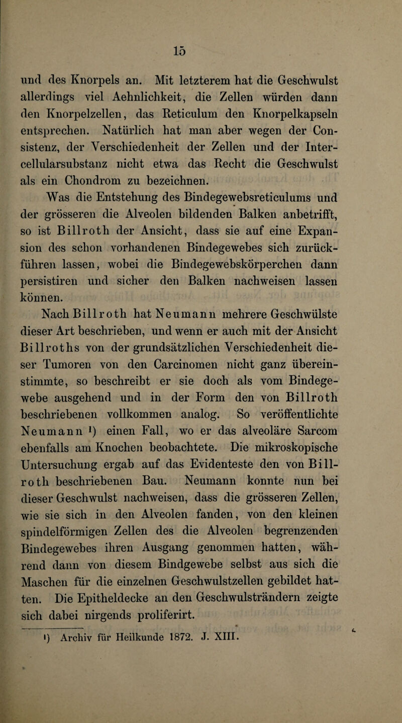 und des Knorpels an. Mit letzterem hat die Geschwulst allerdings viel Aehnlichkeit, die Zellen würden dann den Knorpelzellen, das Reticulum den Knorpelkapseln entsprechen. Natürlich hat man aber wegen der Con- sistenz, der Verschiedenheit der Zellen und der Inter- cellularsubstanz nicht etwa das Recht die Geschwulst als ein Chondrom zu bezeichnen. Was die Entstehung des Bindegewebsreticulums und der grösseren die Alveolen bildenden Balken anbetrifft, so ist Billroth der Ansicht, dass sie auf eine Expan¬ sion des schon vorhandenen Bindegewebes sich zurück¬ führen lassen, wobei die BindegewebskÖrperchen dann persistiren und sicher den Balken nachweisen lassen können. Nach Billroth hat Neumann mehrere Geschwülste dieser Art beschrieben, und wenn er auch mit der Ansicht Billroths von der grundsätzlichen Verschiedenheit die¬ ser Tumoren von den Carcinomen nicht ganz überein¬ stimmte, so beschreibt er sie doch als vom Bindege¬ webe ausgehend und in der Form den von Billroth beschriebenen vollkommen analog. So veröffentlichte Neumann !) einen Fall, wo er das alveoläre Sarcom ebenfalls am Knochen beobachtete. Die mikroskopische Untersuchung ergab auf das Evidenteste den von Bill¬ roth beschriebenen Bau. Neumann konnte nun bei dieser Geschwulst nachweisen, dass die grösseren Zellen, wie sie sich in den Alveolen fanden, von den kleinen spindelförmigen Zellen des die Alveolen begrenzenden Bindegewebes ihren Ausgang genommen hatten, wäh¬ rend dann von diesem Bindgewebe selbst aus sich die Maschen für die einzelnen Geschwulstzellen gebildet hat¬ ten. Die Epitheldecke an den Geschwulsträndern zeigte sich dabei nirgends proliferirt. i) Archiv für Heilkunde 1872. J. XIII.