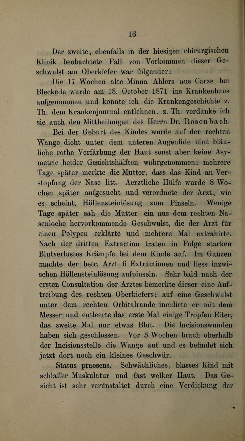 Der zweite, ebenfalls in der hiesigen chirurgischen Klinik beobachtete Fall von Vorkommen dieser Ge¬ schwulst am Oberkiefer war folgender: Die 17 Wochen alte Minna Ahlers aus Carze bei Bleckede wurde am 18. October 1871 ins Krankenhaus aufgenommen und konnte ich die Krankengeschichte z. Th. dem Krankenjournal entlehnen, z. Th. verdanke ich sie auch den Mittheilungen des Herrn Dr. Rosenbach. Bei der Geburt des Kindes wurde auf der rechten Wange dicht unter dem unteren Augenlide eine bläu¬ liche rothe Verfärbung der Haut sonst aber keine Asy- metrie beider Gesichtshälften wahrgenommen; mehrere Tage später merkte die Mutter, dass das Kind an Ver¬ stopfung der Nase litt. Aerztliche Hülfe wurde 8 Wo¬ chen später aufgesucht und verordnete der Arzt, wie es scheint, Höllensteinlösung zum Pinseln. Wenige Tage später sah die Mutter ein aus dem rechten Na- senloche hervorkommende Geschwulst, die der Arzt für einen Polypen erklärte und mehrere Mal extrahirte. Nach der dritten Extraction traten in Folge starken Blutverlustes Krämpfe bei dem Kinde auf. Im Ganzen machte der betr. Arzt 6 Extractionen und liess inzwi¬ schen Höllensteinlösung aufpinseln. Sehr bald nach der ersten Consultation der Arztes bemerkte dieser eine Auf¬ treibung des rechten Oberkiefers; auf eine Geschwulst unter dem rechten Orbitalrande incidirte er mit dem Messer und entleerte das erste Mal einige Tropfen Eiter, das zweite Mal nur etwas Blut. Die Incisionswunden haben sich geschlossen. Vor 3 Wochen brach oberhalb der Incisionsstelle die Wange auf und es befindet sich jetzt dort noch ein kleines Geschwür. Status praesens. Schwächliches, blasses Kind mit schlaffer Muskulatur und fast welker Haut. Das Ge¬ sicht ist sehr verunstaltet durch eine Verdickung der