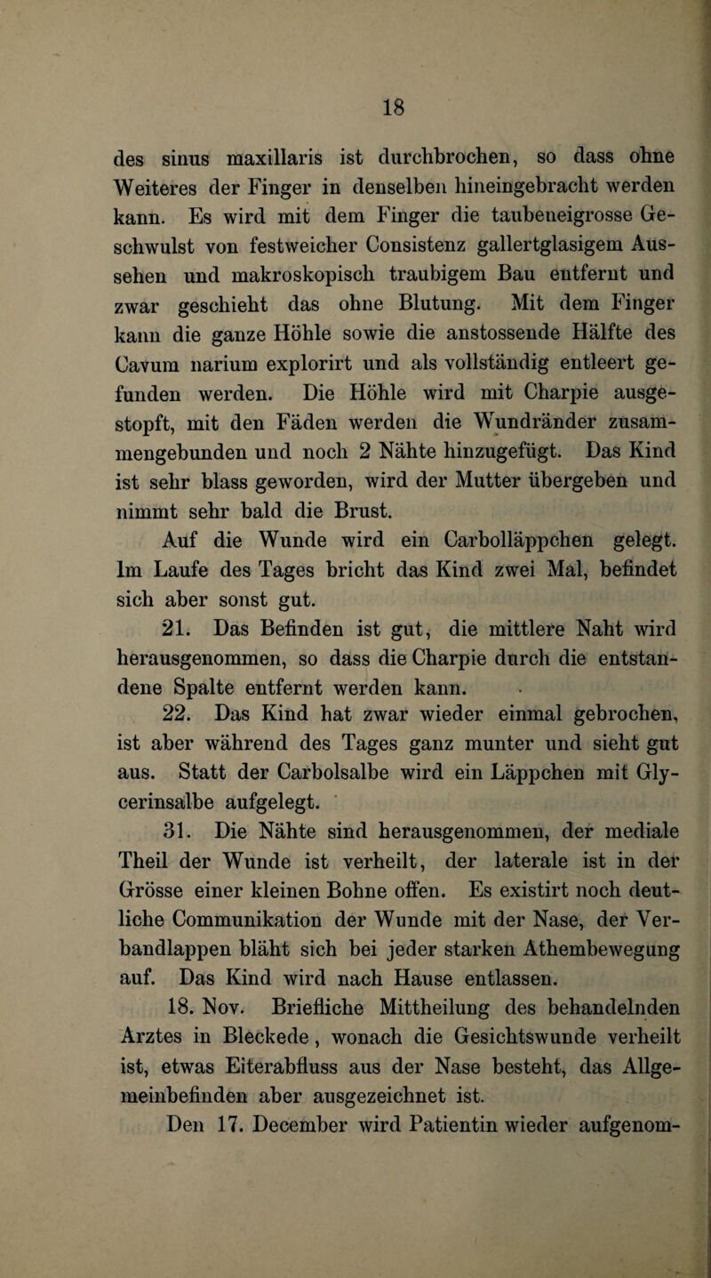 des siiius maxillaris ist durchbrochen, so dass ohne Weiteres der Finger in denselben hineingebracht werden kann. Es wird mit dem Finger die taubeneigrosse Ge¬ schwulst von festweicher Consistenz gallertglasigem Aus¬ sehen und makroskopisch traubigem Bau entfernt und zwar geschieht das ohne Blutung. Mit dem Finger kann die ganze Höhle sowie die anstossende Hälfte des Cavum narium explorirt und als vollständig entleert ge¬ funden werden. Die Höhle wird mit Charpie ausge¬ stopft, mit den Fäden werden die Wundränder zusam¬ mengebunden und noch 2 Nähte hinzugefügt. Das Kind ist sehr blass geworden, wird der Mutter übergeben und nimmt sehr bald die Brust. Auf die Wunde wird ein Carboiläppchen gelegt. Im Laufe des Tages bricht das Kind zwei Mal, befindet sich aber sonst gut. 21. Das Befinden ist gut, die mittlere Naht wird herausgenommen, so dass die Charpie durch die entstan¬ dene Spalte entfernt werden kann. 22. Das Kind hat zwar wieder einmal gebrochen, ist aber während des Tages ganz munter und sieht gut aus. Statt der Carbolsalbe wird ein Läppchen mit Gly¬ cerinsalbe aufgelegt. 31. Die Nähte sind herausgenommen, der mediale Theil der Wunde ist verheilt, der laterale ist in der Grösse einer kleinen Bohne offen. Es existirt noch deut¬ liche Communikation der Wunde mit der Nase, der Ver¬ bandlappen bläht sich bei jeder starken Athembewegung auf. Das Kind wird nach Hause entlassen. 18. Nov. Briefliche Mittheilung des behandelnden Arztes in Bleckede, wonach die Gesichtswunde verheilt ist, etwas Eiterabfluss aus der Nase besteht, das Allge¬ meinbefinden aber ausgezeichnet ist. Den 17. December wird Patientin wieder aufgenom-