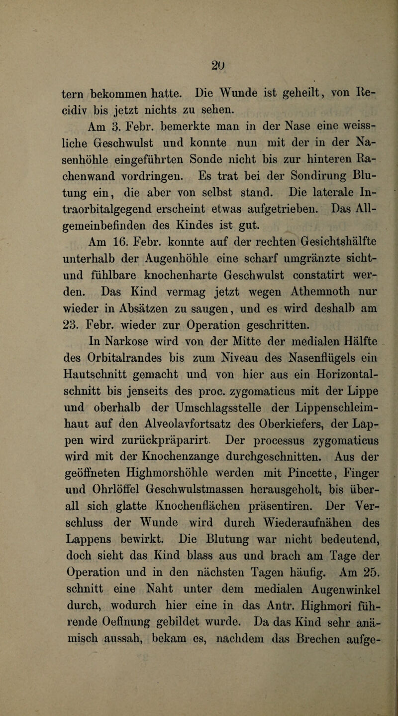 tern bekommen hatte. Die Wunde ist geheilt, von Re- cidiv bis jetzt nichts zu sehen. Am 3. Febr. bemerkte man in der Nase eine weiss- liche Geschwulst und konnte nun mit der in der Na¬ senhöhle eingefährten Sonde nicht bis zur hinteren Ra¬ chenwand Vordringen. Es trat bei der Sondirung Blu¬ tung ein, die aber von selbst stand. Die laterale In¬ traorbitalgegend erscheint etwas aufgetrieben. Das All¬ gemeinbefinden des Kindes ist gut. Am 16. Febr. konnte auf der rechten Gesichtshälfte unterhalb der Augenhöhle eine scharf umgränzte sicht- und fühlbare knochenharte Geschwulst constatirt wer¬ den. Das Kind vermag jetzt wegen Athemnoth nur wieder in Absätzen zu saugen, und es wird deshalb am 23. Febr. wieder zur Operation geschritten. In Narkose wird von der Mitte der medialen Hälfte des Orbitalrandes bis zum Niveau des Nasenflügels ein Hautschnitt gemacht und von hier aus ein Horizontal¬ schnitt bis jenseits des proc. zygomaticus mit der Lippe und oberhalb der Umschlagsstelle der Lippenschleim¬ haut auf den Alveolavfortsatz des Oberkiefers, der Lap¬ pen wird zurückpräparirt. Der processus zygomaticus wird mit der Knochenzange durchgeschnitten. Aus der geöffneten Highmorshöhle werden mit Pincette, Finger und Ohrlöffel Geschwulstmassen herausgeholt, bis über¬ all sich glatte Knochenflächen präsentiren. Der Ver¬ schluss der Wunde wird durch Wiederaufnähen des Lappens bewirkt. Die Blutung war nicht bedeutend, doch sieht das Kind blass aus und brach am Tage der Operation und in den nächsten Tagen häufig. Am 25. schnitt eine Naht unter dem medialen Augenwinkel durch, wodurch hier eine in das Antr. Highmori füh¬ rende Oeffnung gebildet wurde. Da das Kind sehr anä¬ misch aussah, bekam es, nachdem das Brechen aufge-