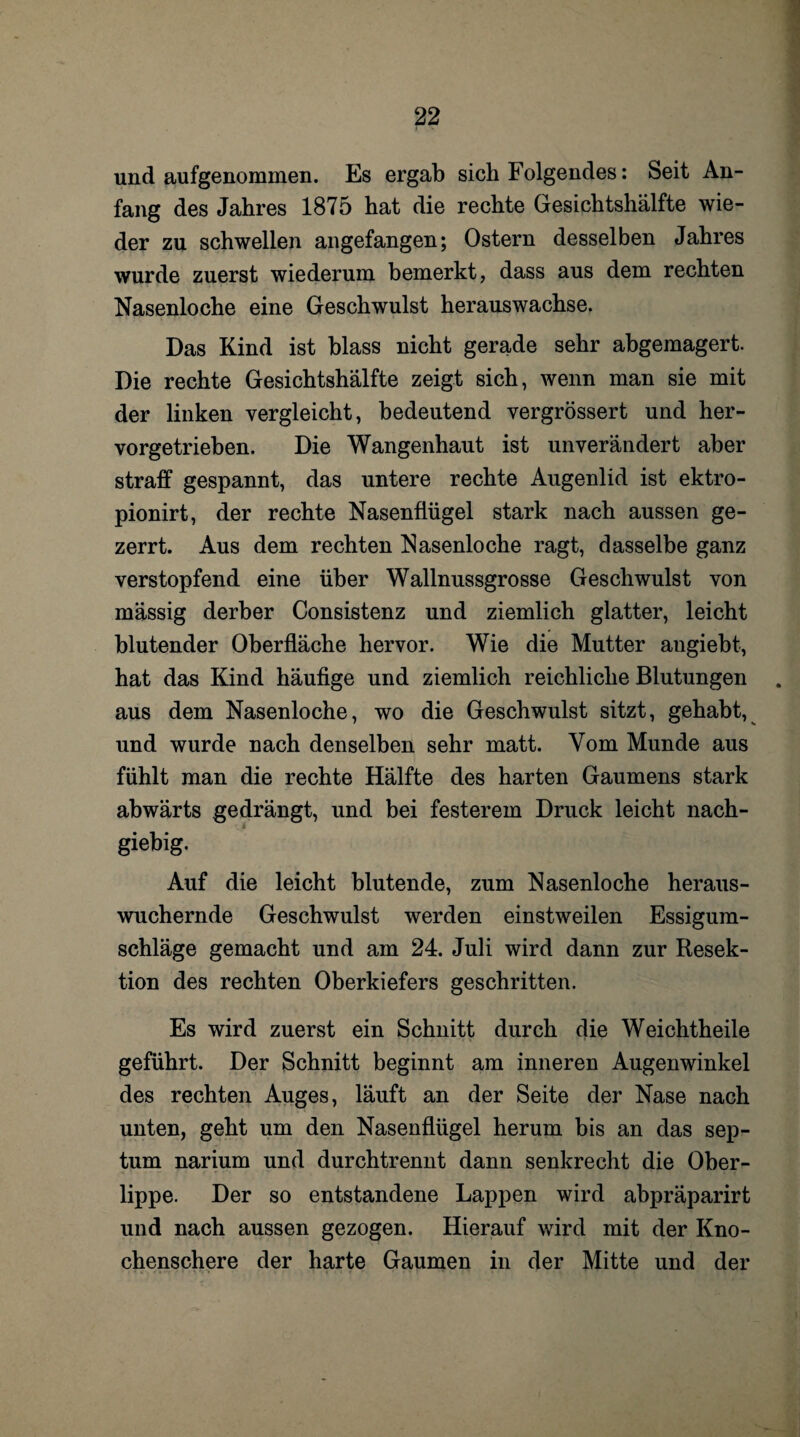 und aufgenommen. Es ergab sich Folgendes: Seit An¬ fang des Jahres 1875 hat die rechte Gesichtshälfte wie¬ der zu schwellen angefangen; Ostern desselben Jahres wurde zuerst wiederum bemerkt, dass aus dem rechten Nasenloche eine Geschwulst herauswachse. Das Kind ist blass nicht gerade sehr abgemagert. Die rechte Gesichtshälfte zeigt sich, wenn man sie mit der linken vergleicht, bedeutend vergrössert und her¬ vorgetrieben. Die Wangenhaut ist unverändert aber straff gespannt, das untere rechte Augenlid ist ektro- pionirt, der rechte Nasenflügel stark nach aussen ge¬ zerrt. Aus dem rechten Nasenloche ragt, dasselbe ganz verstopfend eine über Wallnussgrosse Geschwulst von mässig derber Consistenz und ziemlich glatter, leicht blutender Oberfläche hervor. Wie die Mutter augiebt, hat das Kind häufige und ziemlich reichliche Blutungen aus dem Nasenloche, wo die Geschwulst sitzt, gehabt, und wurde nach denselben sehr matt. Vom Munde aus fühlt man die rechte Hälfte des harten Gaumens stark abwärts gedrängt, und bei festerem Druck leicht nach¬ giebig. Auf die leicht blutende, zum Nasenloche heraus¬ wuchernde Geschwulst werden einstweilen Essigum¬ schläge gemacht und am 24. Juli wird dann zur Resek¬ tion des rechten Oberkiefers geschritten. Es wird zuerst ein Schnitt durch die Weichtheile geführt. Der Schnitt beginnt am inneren Augenwinkel des rechten Auges, läuft an der Seite der Nase nach unten, geht um den Nasenflügel herum bis an das sep- tum narium und durchtrennt dann senkrecht die Ober¬ lippe. Der so entstandene Lappen wird abpräparirt und nach aussen gezogen. Hierauf wird mit der Kno¬ chenschere der harte Gaumen in der Mitte und der