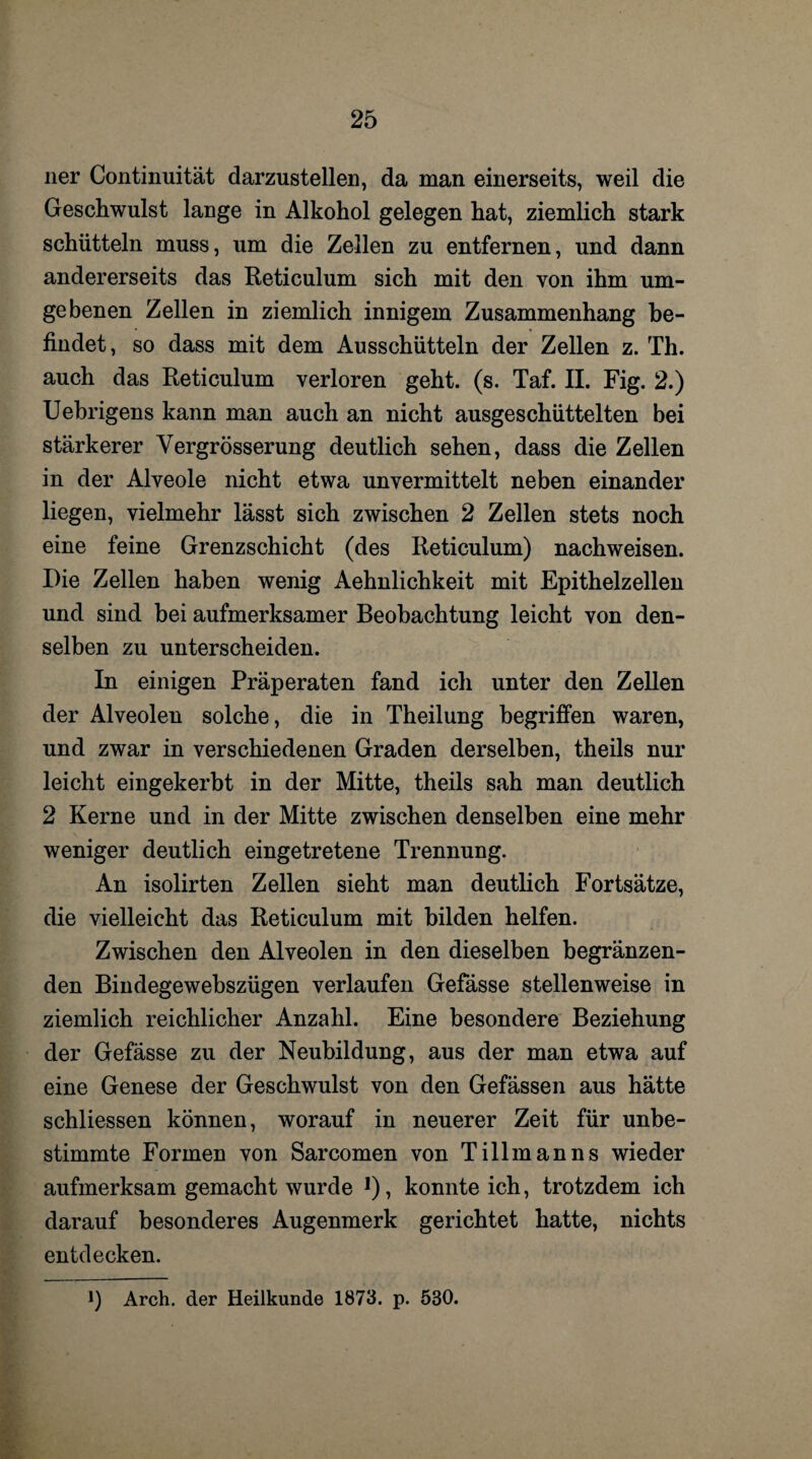 ner Continuität darzustellen, da man einerseits, weil die Geschwulst lange in Alkohol gelegen hat, ziemlich stark schütteln muss, um die Zellen zu entfernen, und dann andererseits das Reticulum sich mit den von ihm um¬ gebenen Zellen in ziemlich innigem Zusammenhang be¬ findet, so dass mit dem Ausschütteln der Zellen z. Th. auch das Reticulum verloren geht. (s. Taf. II. Fig. 2.) Uebrigens kann man auch an nicht ausgeschüttelten bei stärkerer Vergrösserung deutlich sehen, dass die Zellen in der Alveole nicht etwa unvermittelt neben einander liegen, vielmehr lässt sich zwischen 2 Zellen stets noch eine feine Grenzschicht (des Reticulum) nachweisen. Die Zellen haben wenig Aehnlichkeit mit Epithelzellen und sind bei aufmerksamer Beobachtung leicht von den¬ selben zu unterscheiden. In einigen Präperaten fand ich unter den Zellen der Alveolen solche, die in Theilung begriffen waren, und zwar in verschiedenen Graden derselben, theils nur leicht eingekerbt in der Mitte, theils sah man deutlich 2 Kerne und in der Mitte zwischen denselben eine mehr weniger deutlich eingetretene Trennung. An isolirten Zellen sieht man deutlich Fortsätze, die vielleicht das Reticulum mit bilden helfen. Zwischen den Alveolen in den dieselben begränzen- den Bindegewebszügen verlaufen Gefässe stellenweise in ziemlich reichlicher Anzahl. Eine besondere Beziehung der Gefässe zu der Neubildung, aus der man etwa auf eine Genese der Geschwulst von den Gefässen aus hätte schliessen können, worauf in neuerer Zeit für unbe¬ stimmte Formen von Sarcomen von Tillmanns wieder aufmerksam gemacht wurde ]), konnte ich, trotzdem ich darauf besonderes Augenmerk gerichtet hatte, nichts entdecken. i) Arch. der Heilkunde 1873. p. 530.