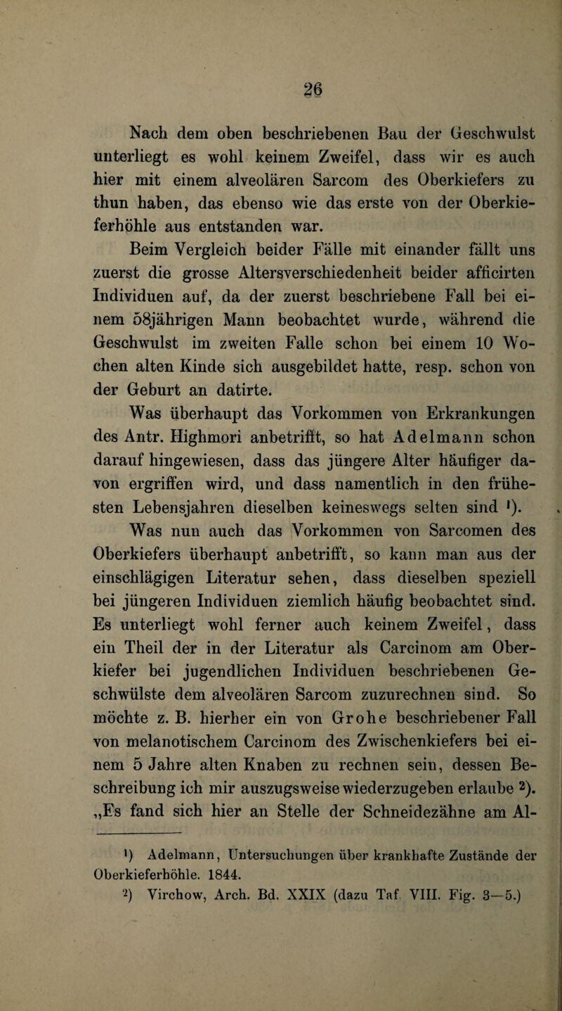 Nach dem oben beschriebenen Bau der Geschwulst unterliegt es wohl keinem Zweifel, dass wir es auch hier mit einem alveolären Sarcom des Oberkiefers zu thun haben, das ebenso wie das erste von der Oberkie¬ ferhöhle aus entstanden war. Beim Vergleich beider Fälle mit einander fällt uns zuerst die grosse Altersverschiedenheit beider afficirten Individuen auf, da der zuerst beschriebene Fall bei ei¬ nem 58jährigen Mann beobachtet wurde, während die Geschwulst im zweiten Falle schon bei einem 10 Wo¬ chen alten Kinde sich ausgebildet hatte, resp. schon von der Geburt an datirte. Was überhaupt das Vorkommen von Erkrankungen des Antr. Highmori anbetrifft, so hat Adelmann schon darauf hingewiesen, dass das jüngere Alter häufiger da¬ von ergriffen wird, und dass namentlich in den frühe¬ sten Lebensjahren dieselben keineswegs selten sind *). Was nun auch das Vorkommen von Sarcomen des Oberkiefers überhaupt anbetrifft, so kann man aus der einschlägigen Literatur sehen, dass dieselben speziell bei jüngeren Individuen ziemlich häufig beobachtet sind. Es unterliegt wohl ferner auch keinem Zweifel, dass ein Theil der in der Literatur als Carcinom am Ober¬ kiefer bei jugendlichen Individuen beschriebenen Ge¬ schwülste dem alveolären Sarcom zuzurechnen sind. So möchte z. B. hierher ein von Grohe beschriebener Fall von melanotischem Carcinom des Zwischenkiefers bei ei¬ nem 5 Jahre alten Knaben zu rechnen sein, dessen Be¬ schreibung ich mir auszugsweise wiederzugehen erlaube * 2). „Es fand sich hier an Stelle der Schneidezähne am Al- ') Adelmann, Untersuchungen über krankhafte Zustände der Oberkieferhöhle. 1844. 2) Virchow, Arch. Bd. XXIX (dazu Taf VIII. Fig. 3-5.)