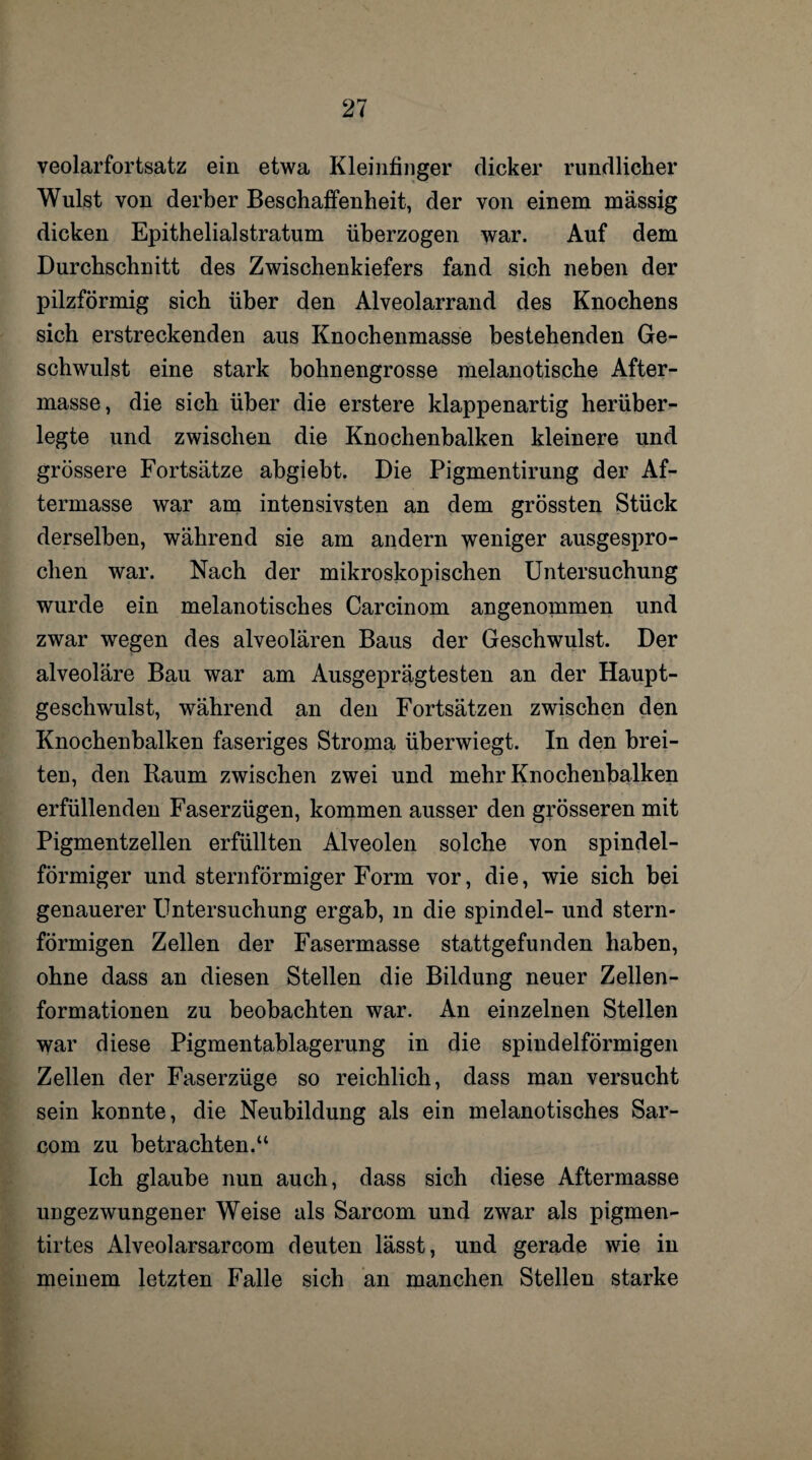 veolarfortsatz ein etwa Kleinfinger dicker rundlicher Wulst von derber Beschaffenheit, der von einem massig dicken Epithelialstratum überzogen war. Auf dem Durchschnitt des Zwischenkiefers fand sich neben der pilzförmig sich über den Alveolarrand des Knochens sich erstreckenden aus Knochenmasse bestehenden Ge¬ schwulst eine stark bohnengrosse melanotische After¬ masse, die sich über die erstere klappenartig herüber¬ legte und zwischen die Knochenbalken kleinere und grössere Fortsätze abgiebt. Die Pigmentirung der Af¬ termasse war am intensivsten an dem grössten Stück derselben, während sie am andern weniger ausgespro¬ chen war. Nach der mikroskopischen Untersuchung wurde ein melanotisches Carcinom angenommen und zwar wegen des alveolären Baus der Geschwulst. Der alveoläre Bau war am Ausgeprägtesten an der Haupt¬ geschwulst, während an den Fortsätzen zwischen den Knochenbalken faseriges Stroma überwiegt. In den brei¬ ten, den Raum zwischen zwei und mehr Knochenbalken erfüllenden Faserzügen, kommen ausser den grösseren mit Pigmentzellen erfüllten Alveolen solche von spindel¬ förmiger und sternförmiger Form vor, die, wie sich bei genauerer Untersuchung ergab, m die spindel- und stern¬ förmigen Zellen der Fasermasse stattgefunden haben, ohne dass an diesen Stellen die Bildung neuer Zellen¬ formationen zu beobachten war. An einzelnen Stellen war diese Pigmentablagerung in die spindelförmigen Zellen der Faserzüge so reichlich, dass man versucht sein konnte, die Neubildung als ein melanotisches Sar- com zu betrachten.“ Ich glaube nun auch, dass sich diese Aftermasse ungezwungener Weise als Sarcom und zwar als pigmen- tirtes Alveolarsarcom deuten lässt, und gerade wie in meinem letzten Falle sich an manchen Stellen starke