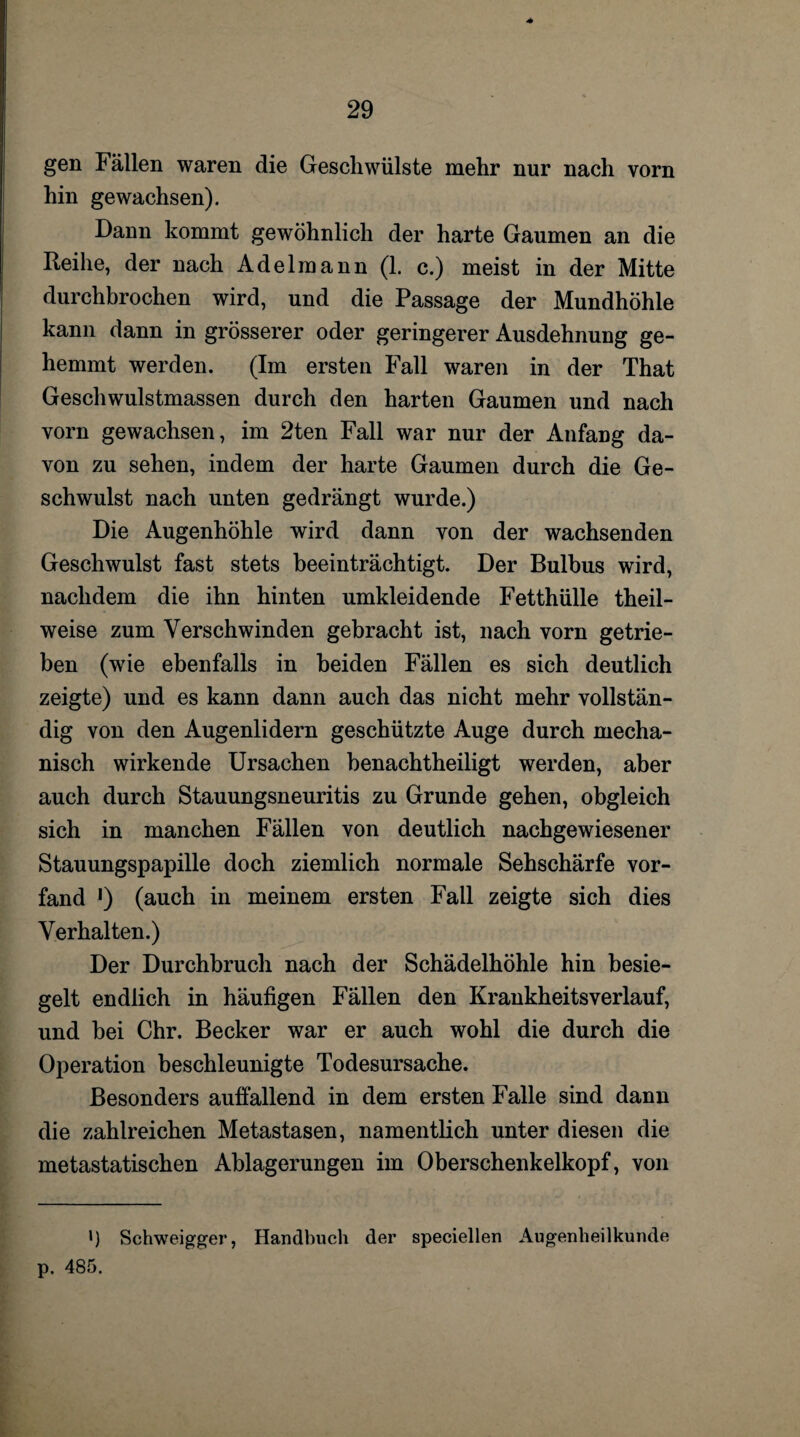 gen Fällen waren die Geschwülste mehr nur nach vorn hin gewachsen). Dann kommt gewöhnlich der harte Gaumen an die Reihe, der nach Adelraann (1. c.) meist in der Mitte durchbrochen wird, und die Passage der Mundhöhle kann dann in grösserer oder geringerer Ausdehnung ge¬ hemmt werden. (Im ersten Fall waren in der That Geschwulstmassen durch den harten Gaumen und nach vorn gewachsen, im 2ten Fall war nur der Anfang da¬ von zu sehen, indem der harte Gaumen durch die Ge¬ schwulst nach unten gedrängt wurde.) Die Augenhöhle wird dann von der wachsenden Geschwulst fast stets beeinträchtigt. Der Bulbus wird, nachdem die ihn hinten umkleidende Fetthülle theil- weise zum Verschwinden gebracht ist, nach vorn getrie¬ ben (wie ebenfalls in beiden Fällen es sich deutlich zeigte) und es kann dann auch das nicht mehr vollstän¬ dig von den Augenlidern geschützte Auge durch mecha¬ nisch wirkende Ursachen benachtheiligt werden, aber auch durch Stauungsneuritis zu Grunde gehen, obgleich sich in manchen Fällen von deutlich nachgewiesener Stauungspapille doch ziemlich normale Sehschärfe vor¬ fand *) (auch in meinem ersten Fall zeigte sich dies Verhalten.) Der Durchbruch nach der Schädelhöhle hin besie¬ gelt endlich in häufigen Fällen den Kraukheitsverlauf, und bei Chr. Becker war er auch wohl die durch die Operation beschleunigte Todesursache. Besonders auffallend in dem ersten Falle sind dann die zahlreichen Metastasen, namentlich unter diesen die metastatischen Ablagerungen im Oberschenkelkopf, von ») Schweigger, Handbuch der speciellen Augenheilkunde p. 485.