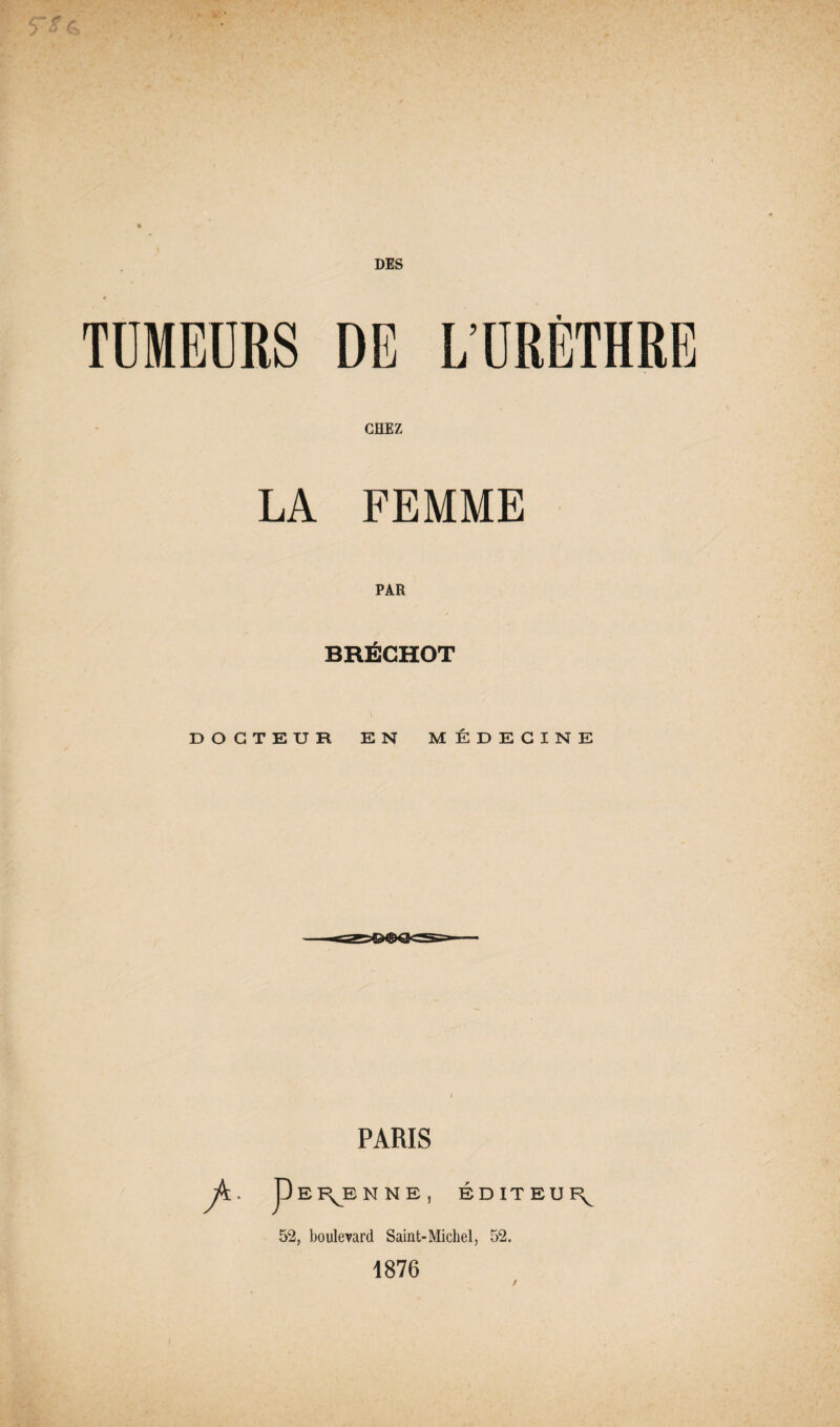 DES TUMEURS DE L’URÈTHRE CHEZ LA FEMME PAR BRÉCHOT DOCTEUR EN MÉDECINE PARIS jfc. p E RJE N N E EDITEUR 52, boulevard Saint-Michel, 52. 1876