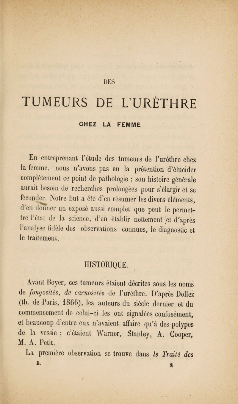 TUMEURS DE L’URÈTHRE I CHEZ LA FEMME En entreprenant l’étude des tumeurs de l’urèthre chez la femme, nous n'avons pas eu la prétention d’élucider complètement ce point de pathologie ; son histoire générale aurait besoin de recherches prolongées pour s’élargir et se féconder. Notre but a été d’en résumer les divers éléments, d’en donner un exposé aussi complet que peut le permet¬ tre l’état de la science, d’en établir nettement et d'après l’analyse fidèle des observations connues, le diagnostic et le traitement. HISTORIQUE. Avant Boyer, ces tumeurs étaient décrites sous les noms de fongosités, de carnosités de l’urèthre. D’après Dollez (th. de Paris, 1800), les auteurs du siècle dernier et du commencement de celui-ci les ont signalées confusément, et beaucoup d’entre eux n’avaient affaire qu’à des polypes de la vessie ; c’étaient Warner, Stanley, A. Gooper, M. A. Petit. La première observation se trouve dans le Traité des