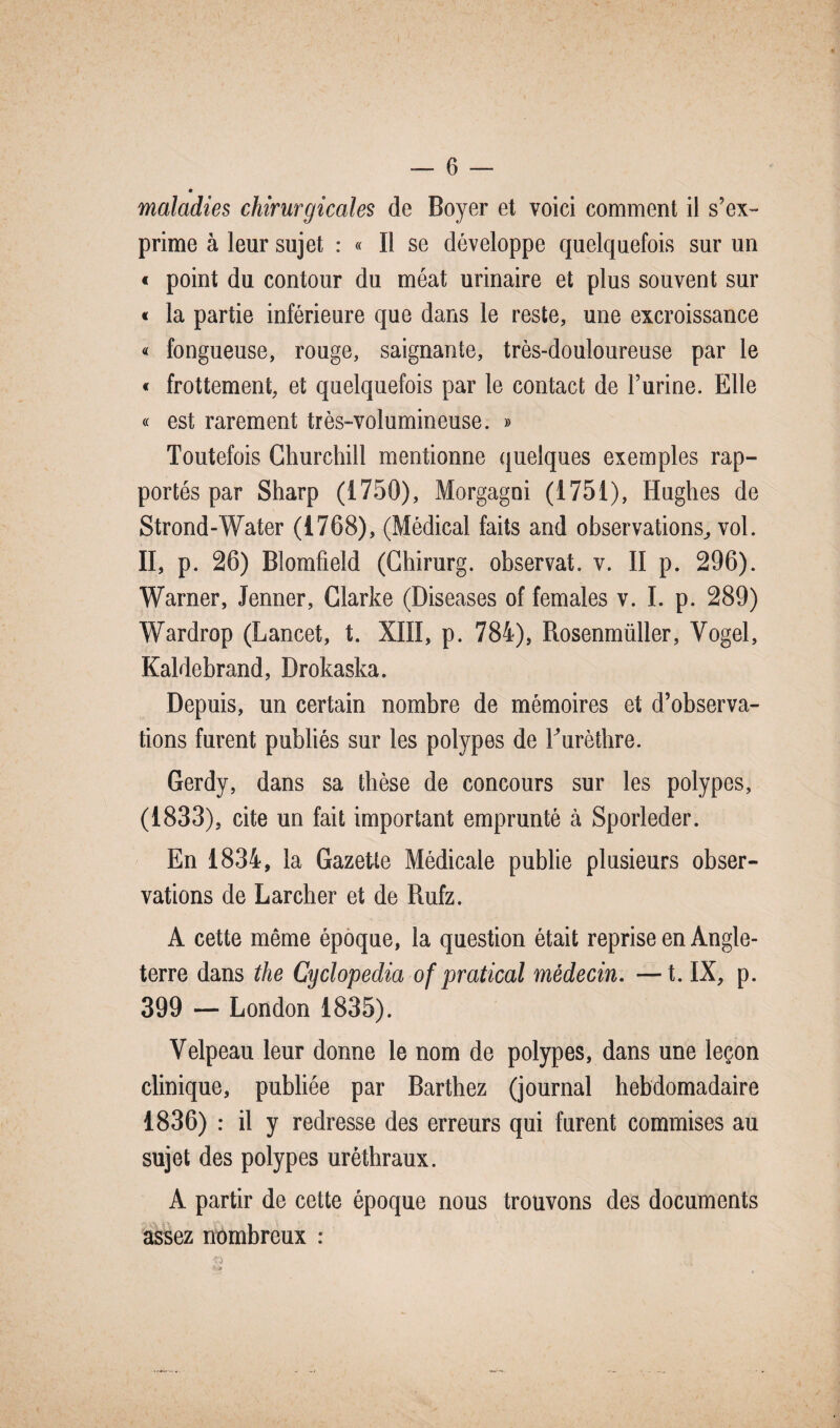 maladies chirurgicales de Boyer et voici comment il s’ex¬ prime à leur sujet : « Il se développe quelquefois sur un « point du contour du méat urinaire et plus souvent sur « la partie inférieure que dans le reste, une excroissance « fongueuse, rouge, saignante, très-douloureuse par le « frottement, et quelquefois par le contact de l’urine. Elle « est rarement très-volumineuse. » Toutefois Churchill mentionne quelques exemples rap¬ portés par Sharp (1750), Morgagni (1751), Hughes de Strond-Water (1768), (Médical faits and observations,, vol. II, p. 26) Blomfield (Chirurg. observât, v. II p. 296). Warner, Jenner, Clarke (Diseases of females v. I. p. 289) Wardrop (Lancet, t. XIII, p. 784), Rosenmüller, Vogel, Kaldebrand, Drokaska. Depuis, un certain nombre de mémoires et d’observa¬ tions furent publiés sur les polypes de Turèthre. Gerdy, dans sa thèse de concours sur les polypes, (1833), cite un fait important emprunté à Sporleder. En 1834, la Gazette Médicale publie plusieurs obser¬ vations de Larcher et de Rufz. A cette même époque, la question était reprise en Angle¬ terre dans the Cyclopedia of pratical médecin. —t. IX, p. 399 — London 1835). Velpeau leur donne le nom de polypes, dans une leçon clinique, publiée par Barthez (journal hebdomadaire 1836) : il y redresse des erreurs qui furent commises au sujet des polypes uréthraux. A partir de cette époque nous trouvons des documents assez nombreux :