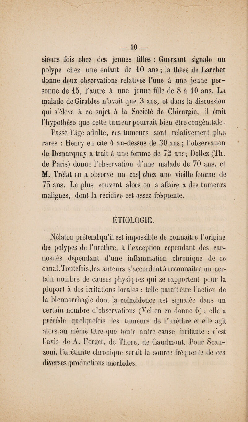 sieurs fois chez des jeunes filles : Guersant signale un polype chez une enfant de 10 ans; la thèse de Larcher donne deux observations relatives Lune à une jeune per¬ sonne de 15, Fautre à une jeune fille de 8 à 10 ans. La malade deGiraldès n’avait que 3 ans, et dans la discussion qui s’éleva à ce sujet à la Société de Chirurgie, il émit l’hypothèse que cette tumeur pourrait bien être congénitale. Passé l’âge adulte, ces tumeurs sont relativement plus rares : Henry en cite 4 au-dessus de 30 ans ; l’observation de Demarquay a trait à une femme de 72 ans; Dollez (Th. de Paris) donne l’observation d’une malade de 70 ans, et M. Trélat en a observé un cas| chez une vieille femme de 75 ans. Le plus souvent alors on a affaire à des tumeurs malignes, dont la récidive est assez fréquente. ÉTIOLOGIE. Nélaton prétend qu’il est impossible de connaître l’origine des polypes de l’urèthre, à l’exception cependant des ear- nosités dépendant d’une inflammation chronique de ce canal.Toutefois,les auteurs s’accordent à reconnaître un cer¬ tain nombre de causes physiques qui se rapportent pour la plupart à des irritations locales : telle paraît être l’action de la blennorrhagie dont la coïncidence est signalée dans un certain nombre d’observations (Velten en donne 6) ; elle a précédé quelquefois les tumeurs de l’urèthre et elle agit alors au môme titre que toute autre cause irritante : c’est l’avis de A. Forget, de Thore, de Caudmont. Pour Scan- zoni, l’uréthrite chronique serait la source fréquente de ces diverses productions morbides.