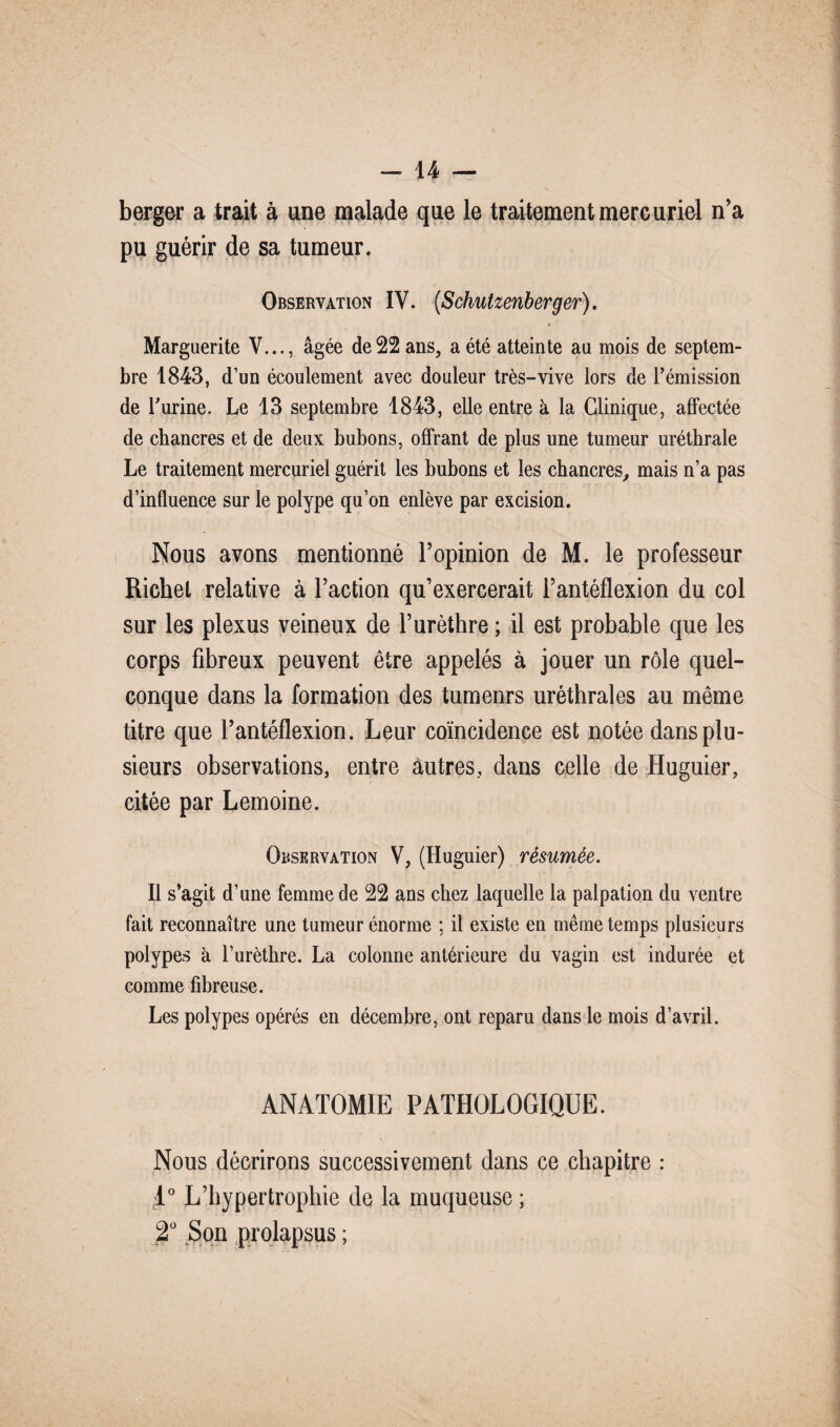berger a trait à une malade que le traitement mercuriel n’a pu guérir de sa tumeur. Observation IY. (Schutzenberger). Marguerite V..., âgée de 22 ans, a été atteinte au mois de septem¬ bre 1843, d’un écoulement avec douleur très-vive lors de l’émission de l’urine. Le 13 septembre 1843, elle entre à la Clinique, affectée de chancres et de deux bubons, offrant de plus une tumeur uréthrale Le traitement mercuriel guérit les bubons et les chancres, mais n’a pas d’influence sur le polype qu’on enlève par excision. Nous avons mentionné l’opinion de M. le professeur Richet relative à l’action qu’exercerait Fantéflexion du col sur les plexus veineux de l’urèthre ; il est probable que les corps fibreux peuvent être appelés à jouer un rôle quel¬ conque dans la formation des tumeurs uréthrales au meme titre que Fantéflexion. Leur coïncidence est notée dans plu¬ sieurs observations, entre autres, dans celle de Huguier, citée par Lemoine. Observation V, (Huguier) résumée. Il s’agit d’une femme de 22 ans chez laquelle la palpation du ventre fait reconnaître une tumeur énorme ; il existe en même temps plusieurs polypes à l’urèthre. La colonne antérieure du vagin est indurée et comme fibreuse. Les polypes opérés en décembre, ont reparu dans le mois d’avril. ANATOMIE PATHOLOGIQUE. Nous décrirons successivement dans ce chapitre : T° L’hypertrophie de la muqueuse ; 2° Son prolapsus ;