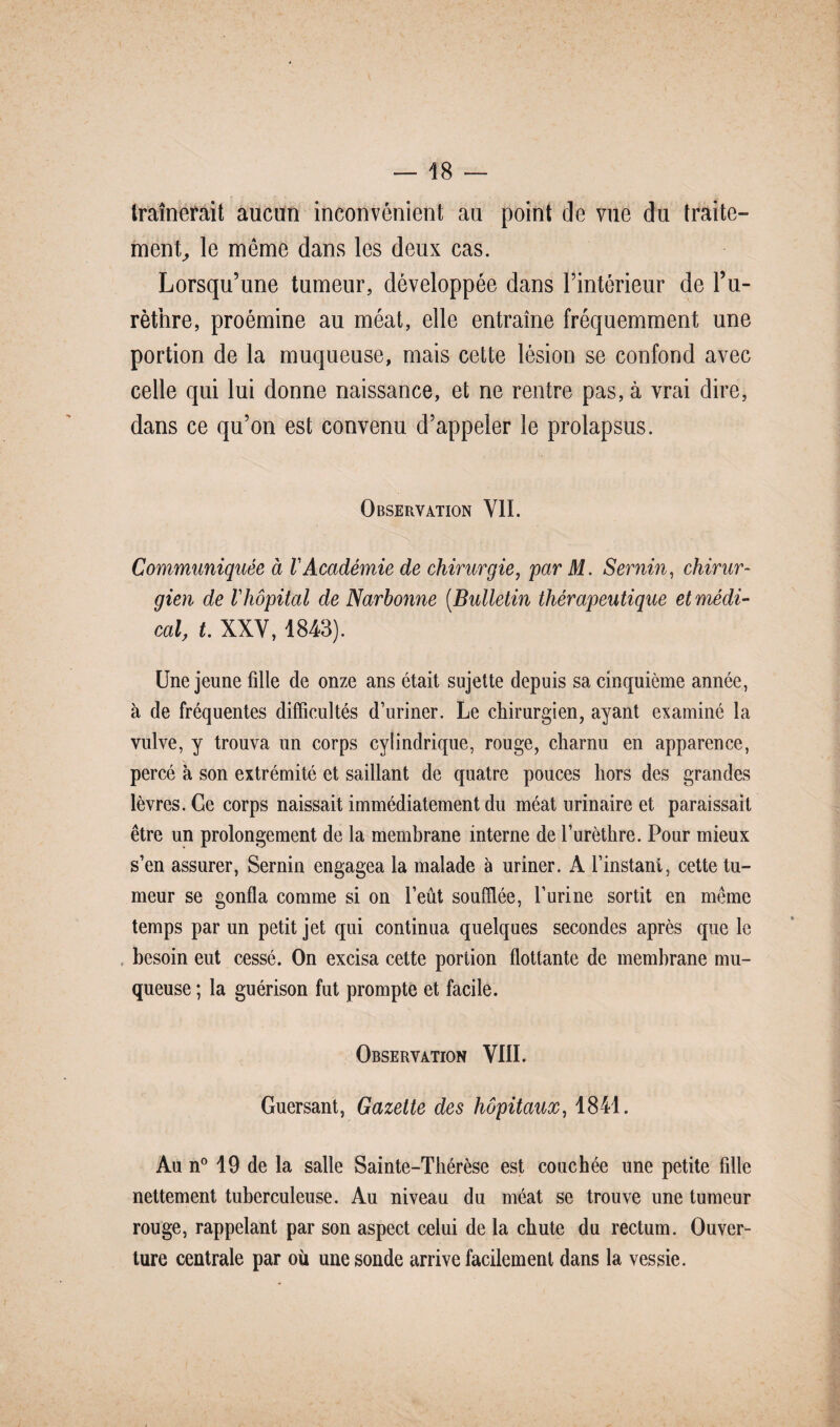 traînerait aucun inconvénient au point de vue du traite¬ ment, le même dans les deux cas. Lorsqu’une tumeur, développée dans l’intérieur de l’u¬ rèthre, proémine au méat, elle entraîne fréquemment une portion de la muqueuse, mais cette lésion se confond avec celle qui lui donne naissance, et ne rentre pas, à vrai dire, dans ce qu’on est convenu d’appeler le prolapsus. Observation VIL Communiquée à V Académie de chirurgie, par M. Sernin, chirur¬ gien de Vhôpital de Narbonne (Bulletin thérapeutique et médi¬ cal, t. XXV, 1843). Une jeune fille de onze ans était sujette depuis sa cinquième année, à de fréquentes difficultés d’uriner. Le chirurgien, ayant examiné la vulve, y trouva un corps cylindrique, rouge, charnu en apparence, percé à son extrémité et saillant de quatre pouces hors des grandes lèvres. Ce corps naissait immédiatement du méat urinaire et paraissait être un prolongement de la membrane interne de l’urèthre. Pour mieux s’en assurer, Sernin engagea la malade à uriner. A l’instant, cette tu¬ meur se gonfla comme si on l’eût soufflée, l’urine sortit en même temps par un petit jet qui continua quelques secondes après que le besoin eut cessé. On excisa cette portion flottante de membrane mu¬ queuse ; la guérison fut prompte et facile. Observation VIII. Guersant, Gazette des hôpitaux, 1841. Au n° 19 de la salle Sainte-Thérèse est couchée une petite fille nettement tuberculeuse. Au niveau du méat se trouve une tumeur rouge, rappelant par son aspect celui de la chute du rectum. Ouver¬ ture centrale par où une sonde arrive facilement dans la vessie.